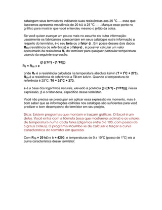 catalogam seus termístores indicando suas resistências aos 25 oC  esse que
ilustramos apresenta resistência de 20 k à 25 oC  . Marque esse ponto no
gráfico para mostrar que você entendeu mesmo o jeitão da coisa.

Se você quiser avançar um pouco mais no assunto eis outra informação:
usualmente os fabricantes acrescentam em seus catálogos outra informação a
respeito do termístor, é o seu beta ou o fator- . Em posse desses dois dados
RT0 (resistência de referência) e o fator- , é possível calcular um valor
aproximado da resistência RT do termístor para qualquer particular temperatura
usando da seguinte expressão:

               { [(1/T) - (1/T0)]}
RT = RT0 x e

onde RT é a resistência calculada na temperatura absoluta kelvin (T = toC + 273),
RT0 é a resistência de referência a T0 em kelvin. Quando a temperatura de
referência é 25oC, T0 = 25oC + 273.

e é a base dos logaritmos naturais, elevado à potência [ ((1/T) - (1/T0))], nessa
expressão,  é o fator-beta, específico desse termístor.

Você não precisa se preocupar em aplicar essa expressão no momento, mas é
bom saber que as informações colhidas nos catálogos são suficientes para você
predizer o bom desempenho do termístor em seu projeto.

Dica: Existem programas que montam e traçam gráficos. O Excel é um
deles. Você entra com a fórmula (essa que mostramos acima) e os valores
de temperatura numa dada faixa (digamos entre 0 e 100, com passos de
5 graus célsius). O programa incumbe-se de calcular e traçar a curva
característica do termístor em questão.

Com RT0 = 20 k e b = 4200, e temperaturas de 0 a 10oC (passo de 1oC) eis a
curva característica desse termístor:
 