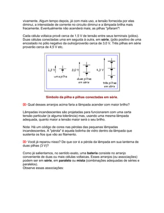 vivamente. Algum tempo depois, já com mais uso, a tensão fornecida por elas
diminui, a intensidade de corrente no circuito diminui e a lâmpada brilha mais
fracamente. Eventualmente não acenderá mais; as pilhas "pifaram"!

Cada célula voltaica provê cerca de 1,5 V de tensão entre seus terminais (pólos).
Duas células conectadas uma em seguida à outra, em série, (pólo positivo de uma
encostado no pólo negativo da outra)proverão cerca de 3,0 V. Três pilhas em série
proverão cerca de 4,5 V etc.




                Símbolo da pilha e pilhas conectadas em série.

 Qual desses arranjos acima faria a lâmpada acender com maior brilho?

Lâmpadas incandescentes são projetadas para funcionarem com uma certa
tensão particular (e alguma tolerância) mas, usando uma mesma lâmpada
adequada, quanto maior a tensão maior será o seu brilho.

Nota: Há um código de cores nas pérolas das pequenas lâmpadas
incandescentes. A "pérola" é aquela bolinha de vidro dentro da lâmpada que
sustenta os fios que vão ao filamento.

 Você já reparou nisso? De que cor é a pérola da lâmpada em sua lanterna de
duas pilhas (3 V)?

Como já salientamos, no sentido exato, uma bateria consiste no arranjo
conveniente de duas ou mais células voltaicas. Esses arranjos (ou associações)
podem ser em série, em paralelo ou mista (combinações adequadas de séries e
paralelos).
Observe essas associações:
 