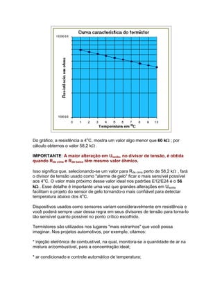 Do gráfico, a resistência a 4oC, mostra um valor algo menor que 60 k ; por
cálculo obtemos o valor 58,2 k .

IMPORTANTE: A maior alteração em Usaída, no divisor de tensão, é obtida
quando Rde cima e Rde baixo têm mesmo valor ôhmico.

Isso significa que, selecionando-se um valor para Rde cima perto de 58,2 k , fará
o divisor de tensão usado como alarme de gelo ficar o mais sensível possível
aos 4oC. O valor mais próximo desse valor ideal nos padrões E12/E24 é o 56
k. Esse detalhe é importante uma vez que grandes alterações em Usaída
facilitam o projeto do sensor de gelo tornando-o mais confiável para detectar
temperatura abaixo dos 4oC.

Dispositivos usados como sensores variam consideravelmente em resistência e
você poderá sempre usar dessa regra em seus divisores de tensão para torna-lo
tão sensível quanto possível no ponto crítico escolhido.

Termístores são utilizados nos lugares mais estranhos que você possa
imaginar. Nos projetos automotivos, por exemplo, citamos:

* injeção eletrônica de combustível, na qual, monitora-se a quantidade de ar na
mistura ar/combustível, para a concentração ideal;

* ar condicionado e controle automático de temperatura;
 