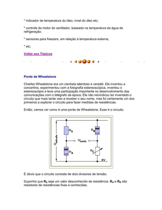 * indicador de temperatura do óleo, nível do óleo etc;

* controle do motor do ventilador, baseado na temperatura da água de
refrigeração;

* sensores para freezers, em relação à temperatura externa;

* etc.

Voltar aos Tópicos




Ponte de Wheatstone

Charles Wheatstone era um cientista talentoso e versátil. Ele inventou a
concertina, experimentou com a fotografia estereoscópica, inventou o
estereoscópio e teve uma participação importante no desenvolvimento das
comunicações com o telégrafo da época. Ele não reivindicou ter inventado o
circuito que mais tarde veio a receber o seu nome, mas foi certamente um dos
primeiros a explorar o circuito para fazer medidas de resistências.

Então, vamos ver como é uma ponte de Wheatstone. Esse é o circuito:




É óbvio que o circuito consiste de dois divisores de tensão.

Suponha que RX seja um valor desconhecido de resistência. RA e RB são
resistores de resistências fixas e conhecidas.
 
