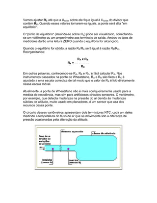 Vamos ajustar RC até que a Usaída sobre ele fique igual à Usaída do divisor que
contém RX. Quando esses valores tornarem-se iguais, a ponte será dita em
equilíbrio.

O ponto de equilíbrio (atuando-se sobre RC) pode ser visualizado, conectando-
se um voltímetro ou um amperímetro aos terminais de saída. Ambos os tipos de
medidores darão uma leitura ZERO quando o equilíbrio for alcançado.

Quando o equilíbrio for obtido, a razão RX/RA será igual à razão RB/RC.
Reorganizando:

                                       R A x RB
                                 RX = 
                                          RC

Em outras palavras, conhecendo-se RA, RB e RC, é fácil calcular RX. Nos
instrumentos baseados na ponte de Wheatstone, RA e RB são fixos e RC é
ajustado a uma escala corrediça de tal modo que o valor de RX é lido diretamente
nessa escala móvel.

Atualmente, a ponte de Wheatstone não é mais corriqueiramente usada para a
medida de resistência, mas sim para artificiosos circuitos sensores. O variômetro,
por exemplo, que detecta mudanças na pressão do ar devido às mudanças
súbitas de altitude, muito usado em planadores, é um sensor que usa dos
recursos dessa ponte.

O circuito desses variômetros apresentam dois termístores NTC, cada um deles
medindo a temperatura do fluxo de ar que se movimenta sob a diferença de
pressão ocasionadas pela alteração da altitude.
 
