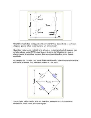 O variômetro alerta o piloto para uma corrente térmica ascendente e, com isso,
ele pode ganhar altura e voar durante um tempo maior.

Quando o instrumento é inicialmente aferido, o resistor prefixado é ajustado para
uma tensão de saída ZERO. A vantagem da ponte de Wheatstone é que só
diferenças de temperatura entre os dois sensores colocarão a ponte fora de
equilíbrio.

A propósito, os circuitos com ponte de Wheatstone são supostos prematuramente
difíceis de entender. Isso não deve acontecer com você.




Via de regra, muito devido às aulas de Física, esse circuito é normalmente
desenhado sob a forma de um losângulo.
 