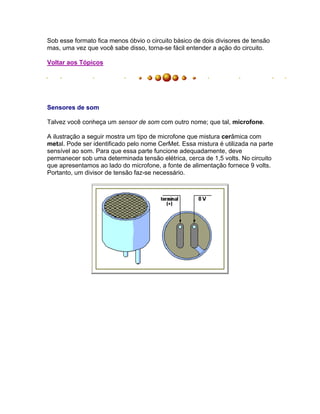 Sob esse formato fica menos óbvio o circuito básico de dois divisores de tensão
mas, uma vez que você sabe disso, torna-se fácil entender a ação do circuito.

Voltar aos Tópicos




Sensores de som

Talvez você conheça um sensor de som com outro nome; que tal, microfone.

A ilustração a seguir mostra um tipo de microfone que mistura cerâmica com
metal. Pode ser identificado pelo nome CerMet. Essa mistura é utilizada na parte
sensível ao som. Para que essa parte funcione adequadamente, deve
permanecer sob uma determinada tensão elétrica, cerca de 1,5 volts. No circuito
que apresentamos ao lado do microfone, a fonte de alimentação fornece 9 volts.
Portanto, um divisor de tensão faz-se necessário.
 