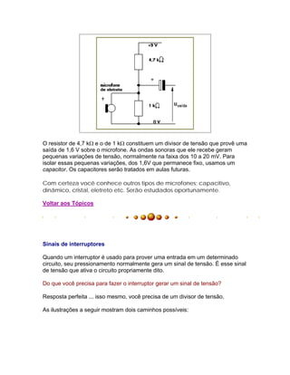 O resistor de 4,7 k e o de 1 k constituem um divisor de tensão que provê uma
saída de 1,6 V sobre o microfone. As ondas sonoras que ele recebe geram
pequenas variações de tensão, normalmente na faixa dos 10 a 20 mV. Para
isolar essas pequenas variações, dos 1,6V que permanece fixo, usamos um
capacitor. Os capacitores serão tratados em aulas futuras.

Com certeza você conhece outros tipos de microfones; capacitivo,
dinâmico, cristal, eletreto etc. Serão estudados oportunamente.

Voltar aos Tópicos




Sinais de interruptores

Quando um interruptor é usado para prover uma entrada em um determinado
circuito, seu pressionamento normalmente gera um sinal de tensão. É esse sinal
de tensão que ativa o circuito propriamente dito.

Do que você precisa para fazer o interruptor gerar um sinal de tensão?

Resposta perfeita ... isso mesmo, você precisa de um divisor de tensão.

As ilustrações a seguir mostram dois caminhos possíveis:
 