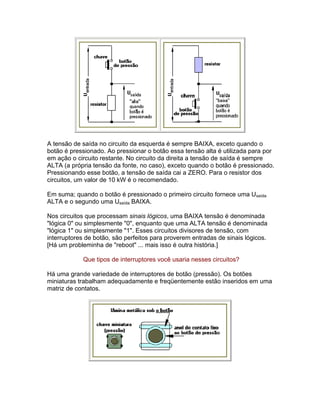 A tensão de saída no circuito da esquerda é sempre BAIXA, exceto quando o
botão é pressionado. Ao pressionar o botão essa tensão alta é utilizada para por
em ação o circuito restante. No circuito da direita a tensão de saída é sempre
ALTA (a própria tensão da fonte, no caso), exceto quando o botão é pressionado.
Pressionando esse botão, a tensão de saída cai a ZERO. Para o resistor dos
circuitos, um valor de 10 kW é o recomendado.

Em suma; quando o botão é pressionado o primeiro circuito fornece uma Usaída
ALTA e o segundo uma Usaída BAIXA.

Nos circuitos que processam sinais lógicos, uma BAIXA tensão é denominada
lógica 0 ou simplesmente 0, enquanto que uma ALTA tensão é denominada
lógica 1 ou simplesmente 1. Esses circuitos divisores de tensão, com
interruptores de botão, são perfeitos para proverem entradas de sinais lógicos.
[Há um probleminha de reboot ... mais isso é outra história.]

            Que tipos de interruptores você usaria nesses circuitos?

Há uma grande variedade de interruptores de botão (pressão). Os botões
miniaturas trabalham adequadamente e freqüentemente estão inseridos em uma
matriz de contatos.
 