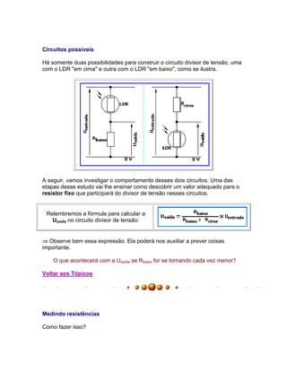 Circuitos possíveis

Há somente duas possibilidades para construir o circuito divisor de tensão, uma
com o LDR em cima e outra com o LDR em baixo, como se ilustra.




A seguir, vamos investigar o comportamento desses dois circuitos. Uma das
etapas desse estudo vai lhe ensinar como descobrir um valor adequado para o
resistor fixo que participará do divisor de tensão nesses circuitos.


 Relembremos a fórmula para calcular a
   Usaída no circuito divisor de tensão:


 Observe bem essa expressão. Ela poderá nos auxiliar a prever coisas
importante.

    O que acontecerá com a Usaída se Rbaixo for se tornando cada vez menor?

Voltar aos Tópicos




Medindo resistências

Como fazer isso?
 