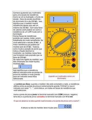 Comece ajustando seu multímetro
para uma escala de resistência.
Como se vê na ilustração, o fundo de
escala - faixa da escala escolhida -
do ohmímetro foi a de 200 k . Isso
significa que o medidor medirá
resistências desde zero até um
máximo de 200 k . Com essa faixa
de valores você poderá ver como a
resistência de um LDR muda com a
iluminação.
Outras faixas de resistências
poderão ser usadas, todas, porem,
trabalharão de modo semelhante. Se
você selecionar a escala 20 k , a
maior resistência que poderá ser
medida será de 20 k . Todavia,
como muda a posição do ponto que
indica a fração decimal no
mostrador, as medidas nessa faixa
nos fornecerá mais precisão que na
faixa de 200 k .
Se nada tiver ligado ao medidor, sua
tela (mostrador de cristal líquido)
mostrará algo

assim:
Isso significa que a resistência
elétrica colocada entre as pontas de
prova do medidor é muito grande
para ser indicada nessa faixa             Usando um multímetro como um
selecionada.                                       ôhmímetro


 Lembre-se disso: quando o medidor não está conectado a nada, a resistência
elétrica entre as pontas de prova é extremamente grande (infinita) e isso é
indicado com esse  1 .  ,como leitura, em todas as faixas de resistência que
você selecionar.

Insira a ponta de prova preta no terminal marcado com COM (comum, negativo,
terra etc) e a ponta de prova vermelha no terminal marcado com V  mA.

O que se observa na tela quando você encosta uma ponta de prova com a outra?


         A leitura na tela do medidor deve mudar para:
 