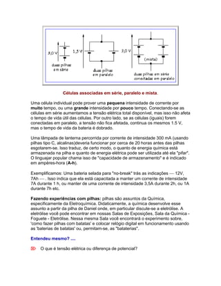 Células associadas em série, paralelo e mista.

Uma célula individual pode prover uma pequena intensidade de corrente por
muito tempo, ou uma grande intensidade por pouco tempo. Conectando-se as
células em série aumentamos a tensão elétrica total disponível, mas isso não afeta
o tempo de vida útil das células. Por outro lado, se as células (iguais) forem
conectadas em paralelo, a tensão não fica afetada, continua os mesmos 1.5 V,
mas o tempo de vida da bateria é dobrado.

Uma lâmpada de lanterna percorrida por corrente de intensidade 300 mA (usando
pilhas tipo C, alcalinas)deveria funcionar por cerca de 20 horas antes das pilhas
esgotarem-se. Isso traduz, de certo modo, o quanto de energia química está
armazenada na pilha e quanto de energia elétrica pode ser utilizada até ela "pifar".
O linguajar popular chama isso de "capacidade de armazenamento" e é indicado
em ampères-hora (A-h).

Exemplificamos: Uma bateria selada para "no-break" trás as indicações  12V,
7Ah  . Isso indica que ela está capacitada a manter um corrente de intensidade
7A durante 1 h, ou manter de uma corrente de intensidade 3,5A durante 2h, ou 1A
durante 7h etc.

Fazendo experiências com pilhas: pilhas são assuntos da Química,
especificamente da Eletroquímica. Didaticamente, a química desenvolve esse
assunto a partir da pilha de Daniel onde, em particular discute-se a eletrólise. A
eletrólise você pode encontrar em nossas Salas de Exposições, Sala da Química -
Foguete - Eletrólise. Nessa mesma Sala você encontrará o experimento sobre,
'como fazer pilhas com batatas' e colocar relógio digital em funcionamento usando
as 'baterias de batatas' ou, permitam-se, as "bataterias".

Entendeu mesmo? ....

O que é tensão elétrica ou diferença de potencial?
 