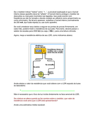 Se o medidor indicar restos como ' 1 . ', a provável explicação é que o fusível
interno desse aparelho deve ter pifado. O fusível interno protege o medidor de
descuidos ou manuseio incorretos nas ligações. Isso pode ocorrer com
freqüência se não for tomado o devido cuidado ao utilizá-lo como amperímetro ou
como ohmímetro. Se tal erro aparecer, substitua o fusível interno (normalmente
de 200 mA, tipo fusão-rápida) ou use outro aparelho.

Se você umedecer seus dedos e segurar as pontas de provas firmemente, em
cada mão, poderá medir a resistência de sua pele. Para tanto, deverá passar o
seletor de escalas para 2000 k (ou seja, 2 M ), para uma leitura cômoda.

Agora, meça a resistência elétrica de seu LDR, como indicamos abaixo:




Anote abaixo o valor da resistência que você obteve com o LDR exposto às luzes
do laboratório:

        ____________________________________________________

Não é necessário que o foco de luz incida diretamente na face sensível do LDR.

Se a leitura se altera quando se faz sombra sobre o medidor, que valor de
resistência você acha que o LDR está apresentando?

Anote uma estimativa média razoável:
 