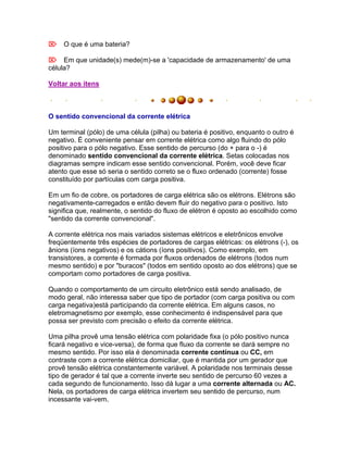 O que é uma bateria?

Em que unidade(s) mede(m)-se a 'capacidade de armazenamento' de uma
célula?

Voltar aos itens



O sentido convencional da corrente elétrica

Um terminal (pólo) de uma célula (pilha) ou bateria é positivo, enquanto o outro é
negativo. É conveniente pensar em corrente elétrica como algo fluindo do pólo
positivo para o pólo negativo. Esse sentido de percurso (do + para o -) é
denominado sentido convencional da corrente elétrica. Setas colocadas nos
diagramas sempre indicam esse sentido convencional. Porém, você deve ficar
atento que esse só seria o sentido correto se o fluxo ordenado (corrente) fosse
constituído por partículas com carga positiva.

Em um fio de cobre, os portadores de carga elétrica são os elétrons. Elétrons são
negativamente-carregados e então devem fluir do negativo para o positivo. Isto
significa que, realmente, o sentido do fluxo de elétron é oposto ao escolhido como
"sentido da corrente convencional".

A corrente elétrica nos mais variados sistemas elétricos e eletrônicos envolve
freqüentemente três espécies de portadores de cargas elétricas: os elétrons (-), os
ânions (íons negativos) e os cátions (íons positivos). Como exemplo, em
transistores, a corrente é formada por fluxos ordenados de elétrons (todos num
mesmo sentido) e por "buracos" (todos em sentido oposto ao dos elétrons) que se
comportam como portadores de carga positiva.

Quando o comportamento de um circuito eletrônico está sendo analisado, de
modo geral, não interessa saber que tipo de portador (com carga positiva ou com
carga negativa)está participando da corrente elétrica. Em alguns casos, no
eletromagnetismo por exemplo, esse conhecimento é indispensável para que
possa ser previsto com precisão o efeito da corrente elétrica.

Uma pilha provê uma tensão elétrica com polaridade fixa (o pólo positivo nunca
ficará negativo e vice-versa), de forma que fluxo da corrente se dará sempre no
mesmo sentido. Por isso ela é denominada corrente contínua ou CC, em
contraste com a corrente elétrica domiciliar, que é mantida por um gerador que
provê tensão elétrica constantemente variável. A polaridade nos terminais desse
tipo de gerador é tal que a corrente inverte seu sentido de percurso 60 vezes a
cada segundo de funcionamento. Isso dá lugar a uma corrente alternada ou AC.
Nela, os portadores de carga elétrica invertem seu sentido de percurso, num
incessante vai-vem.
 