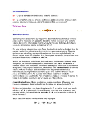 Entendeu mesmo? ....

O que é "sentido convencional da corrente elétrica"?

O comportamento dos circuitos eletrônicos pode ser sempre analisado com
precisão ao assumirmos para a corrente esse sentido convencional?

Voltar aos itens



Resistência elétrica

Se interligarmos diretamente o pólo positivo de uma bateria automotiva com seu
pólo negativo mediante um grosso fio de cobre, iremos conseguir uma corrente
elétrica de enorme intensidade durante um curto intervalo de tempo. Em alguns
segundos o interior da bateria começará a ferver!

Em uma lanterna não acontece isso. Parte do circuito da lanterna limita o fluxo de
cargas, mantendo a intensidade da corrente com valores adequados. Algumas
outras partes não afetam substancialmente esse fluxo. A propriedade elétrica
dessas partes, umas dificultando o fluxo de cargas e outras não, caracterizam uma
grandeza denominada resistência elétrica.

A mola, as lâminas do interruptor e as conexões da lâmpada são feitas de metal
apropriado, de considerável espessura, oferecendo uma baixa resistência à
corrente elétrica. Por outro lado, o filamento da lâmpada é feito com outro material
(tungstênio) e de pequena espessura, oferecendo uma alta resistência à corrente
elétrica. O fluxo de cargas através desse trecho de grande resistência (o
filamento) causa um grande aquecimento que o leva ao brilho-branco, o qual
passa a emitir luz visível. No ar, esse filamento se oxidaria de imediato
(combustão) e seria volatilizado. Para impedir isso, todo ar é retirado de dentro do
bulbo da lâmpada e substituído por um outro gás não oxidante.

A resistência elétrica (R)dos condutores, ou seja, quanto de dificuldade eles
impõem à passagem da corrente elétrica, é medida em ohms (símbolo W ).

 Se uma bateria feita com duas pilhas tamanho C, em série, provê uma tensão
elétrica U = 3 V, nos terminais de uma lâmpada incandescente, mantendo uma
corrente elétrica de intensidade I = 300 mA = 0,3 A, qual a resistência elétrica R
desse filamento?

Isso é calculado assim, e mais adiante verá o porque:

                           R = U : I = 3V : 0,3A = 10
 