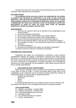 Circuitos como este, são muito usados em transmissores para mais de 20 MHz,
receptores super-regenerativos e conversores.

NO COMPUTADOR
       Os osciladores são de uso pouco comum nos computadores. Na verdade,
o oscilador mais importante do computador é o de clock, ou seja, aquele que
determina o ritmo de funcionamento ou velocidade de funcionamento. A partir
deste oscilador, sempre que o computador precisar gerar sinais, ele o aproveita.
A digitalização dos sinais, que é possível a partir do computador, permite que,
aproveitando os sinais do clock, ele possa gerar sinais de quaisquer
freqüências e também de qualquer forma de onda.

QUESTIONÁRIO
     1. Qual deve ser o ganho mínimo de um transistor numa configuração em que
         ele deva oscilar?
     2. O que são oscilações amortecidas?
     3. De que modo é feita a realimentação num oscilador Hartley ?
     4. Num oscilador Colpitts de que modo é feita a realimentação ?
     5. Qual é a forma de onda produzida por um multivibrador astável ?
     6. De que modo podemos alterar o ciclo ativo de um multivibrador astável ?
     7. Num oscilador de duplo T, que componentes determinam a freqüência de
         operação ?
     8. O que são harmônicas ?
     9. Que tipos de transistores são usados num oscilador de relaxação ?
     10. Qual é a forma de onda de um oscilador de relaxação ?

EXPERIÊNCIAS E MONTAGENS

        Osciladores são usados nos computadores e periféricos e ainda oferecem
possibilidades ilimitadas de projetos e experiências. Podemos fazer desde simples
pisca-pisca ou sirenes até transmissores de rádio e temporizadores. As experiências
que vemos a seguir são apenas um ponto de partida para o aluno que deseja aprender
um pouco mais sobre os componentes e circuitos encontrados nos computadores
usando-os em outras aplicações. Os que desejarem ir além devem procurar mais em
livros e revistas especializadas.

        1. OSCILADOR DE DOIS TRANSISTORES
        Nossa primeira montagem é de um oscilador com transistores complementares
e que opera na faixa de áudio. O motivo da escolha deste circuito está na sua
versatilidade, já que poderemos usa-lo de diversas maneiras diferentes, partindo da
configuração básica, e com isso obter os seguintes aparelhos:
        - Oscilador de áudio básico
        - Metrônomo
        - Sirene
        - Alarme
        O circuito será alimentado por 2 ou 4 pilhas e fornece um bom volume de som
num pequeno alto falante. Para a montagem precisaremos do seguinte material:

      LISTA DE MATERIAL
      Q1 – BC548 ou equivalente – transistor NPN
      Q2 – BC558 ou equivalente – transistor PNP
      FTE – alto-falante pequeno de 4 ou 8 ohms
      S1 – Interruptor simples
      B1 – 2 ou 4 pilhas pequenas com suporte
      P1 – 100 kΩ - potenciômetro


100
 
