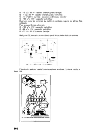 R1 – 10 kΩ x 1/8 W – resistor (marrom, preto, laranja)
       R2 – 1 kΩ x 1/8 W – resistor (marrom, preto, vermelho)
       C1 – 47 nF (0,047 ou 473) – capacitor cerâmico ou poliéster
       C2 – 100 uF x 12 V – capacitor eletrolítico
       Diversos: ponte de terminais ou matriz de contatos, suporte de pilhas, fios,
       solda etc.
       Para as experiências adicionais:
       C3 – 100 uF x 12 V – capacitor eletrolítico
       C4 – 22 uF x 12 V – capacitor eletrolítico
       R3 – 33 kΩ x 1/8 W – resistor (laranja)

       Na figura 158, temos o circuito básico que é do oscilador de áudio simples.



                P1                                     Q2                  S1
               1 00K           Q1                     Bc 5 5 8
                              Bc 5 4 8

                                         R2                              C2
             R1
                                         1K                            1 00UF
            1 0K

                          C1                                                      +
                          47nF                            F TE
                                                                       B1
                                                                      3 /6 V

                   F ig . 1 5 8 - O sc il a d o r d e d o is tra n sisto re s .


        Este circuito pode ser montado numa ponte de terminais, conforme mostra a
figura 159.




101
 