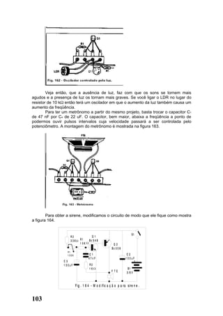 Veja então, que a ausência de luz, faz com que os sons se tornem mais
agudos e a presença de luz os tornam mais graves. Se você ligar o LDR no lugar do
resistor de 10 kΩ então terá um oscilador em que o aumento da luz também causa um
aumento da freqüência.
        Para ter um metrônomo a partir do mesmo projeto, basta trocar o capacitor C1
de 47 nF por C4 de 22 uF. O capacitor, bem maior, abaixa a freqüência a ponto de
podermos ouvir pulsos intervalos cuja velocidade passará a ser controlada pelo
potenciômetro. A montagem do metrônomo é mostrada na figura 163.




        Para obter a sirene, modificamos o circuito de modo que ele fique como mostra
a figura 164.


                                                                        S1
                     R3                 Q1
                     33K       R1     Bc 5 4 8
                               1 0K                      Q2
                                                        Bc 5 5 8
                   P1
                   1 00K              C1                             C2
                                      47nF                          1 00uF
                 C3                                                       +
                 1 00uF               R2
                                      1K                             B1
                                                        F TE        3 /6 V



                           F ig . 1 6 4 - M o d if ic a ç ã o p a ra sire n e .


103
 
