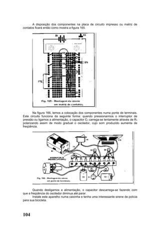 A disposição dos componentes na placa de circuito impresso ou matriz de
contatos ficará então como mostra a figura 165.




        Na figura 166, temos a colocação dos componentes numa ponte de terminais.
Este circuito funciona da seguinte forma: quando pressionarmos o interruptor de
pressão ou ligamos a alimentação, o capacitor C3 carrega-se lentamente através de R3
polarizando assim de modo gradual o oscilador, cujo som produzido aumenta de
freqüência.




       Quando desligamos a alimentação, o capacitor descarrega-se fazendo com
que a freqüência do oscilador diminua até parar.
       Instale este aparelho numa caixinha e tenha uma interessante sirene de polícia
para sua bicicleta.




104
 