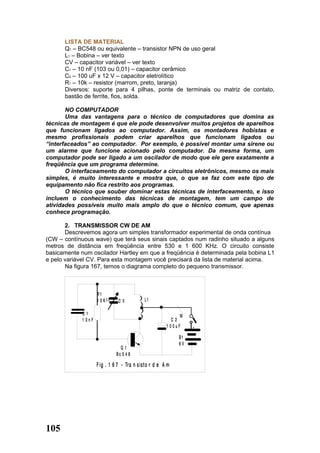 LISTA DE MATERIAL
      Q1 – BC548 ou equivalente – transistor NPN de uso geral
      L1 – Bobina – ver texto
      CV – capacitor variável – ver texto
      C1 – 10 nF (103 ou 0,01) – capacitor cerâmico
      C2 – 100 uF x 12 V – capacitor eletrolítico
      R1 – 10k – resistor (marrom, preto, laranja)
      Diversos: suporte para 4 pilhas, ponte de terminais ou matriz de contato,
      bastão de ferrite, fios, solda.

       NO COMPUTADOR
       Uma das vantagens para o técnico de computadores que domina as
técnicas de montagem é que ele pode desenvolver muitos projetos de aparelhos
que funcionam ligados ao computador. Assim, os montadores hobistas e
mesmo profissionais podem criar aparelhos que funcionam ligados ou
“interfaceados” ao computador. Por exemplo, è possível montar uma sirene ou
um alarme que funcione acionado pelo computador. Da mesma forma, um
computador pode ser ligado a um oscilador de modo que ele gere exatamente a
freqüência que um programa determine.
       O interfaceamento do computador a circuitos eletrônicos, mesmo os mais
simples, é muito interessante e mostra que, o que se faz com este tipo de
equipamento não fica restrito aos programas.
       O técnico que souber dominar estas técnicas de interfaceamento, e isso
incluem o conhecimento das técnicas de montagem, tem um campo de
atividades possíveis muito mais amplo do que o técnico comum, que apenas
conhece programação.

       2. TRANSMISSOR CW DE AM
       Descrevemos agora um simples transformador experimental de onda contínua
(CW – contínuous wave) que terá seus sinais captados num radinho situado a alguns
metros de distância em freqüência entre 530 e 1 600 KHz. O circuito consiste
basicamente num oscilador Hartley em que a freqüência é determinada pela bobina L1
e pelo variável CV. Para esta montagem você precisará da lista de material acima.
       Na figura 167, temos o diagrama completo do pequeno transmissor.



                     R1
                     1 0K      CV           L1

             C1                                              M
             1 0nF                                        C2
                                                       1 00uF    +

                                                            B1
                                                            6V
                                Q1
                              Bc 5 4 8

                     F ig . 1 6 7 - Tra n sisto r d e A m




105
 