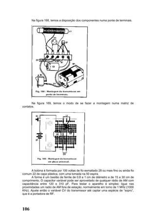 Na figura 168, temos a disposição dos componentes numa ponte de terminais.




       Na figura 169, temos o modo de se fazer a montagem numa matriz de
contatos.




       A bobina é formada por 100 voltas de fio esmaltado 28 ou mais fino ou ainda fio
comum 22 de capa plástica, com uma tomada na 50 espira.
       A forma é um bastão de ferrite de 0,8 a 1 cm de diâmetro e de 15 a 30 cm de
comprimento. O capacitor variável pode ser aproveitado de qualquer rádio de AM com
capacitância entre 120 e 310 pF. Para testar o aparelho é simples: ligue nas
proximidades um radio de AM fora de estação, normalmente em torno de 1 MHz (1000
KHz). Ajuste então o variável CV do transmissor até captar uma espécie de “sopro”,
que é a portadora de RF.




106
 