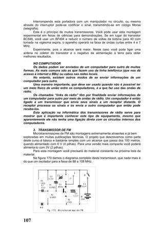 Interrompendo esta portadora com um manipulador no circuito, ou mesmo
através do interruptor pode-se codificar o sinal, transmitindo-se em código Morse
(telegrafia).
        Este é o princípio de muitos transmissores. Você pode usar esta montagem
experimental em feiras de ciências para demonstrações. Se em lugar do transistor
BC548, você usar um BF494 e reduzir o número de voltas da bobina para 40 com
tomada na vigésima espira, o aparelho operará na faixa de ondas curtas entre 4 e 7
MHz.
        Experimente, pois o alcance será maior. Neste caso você pode ligar uma
antena no coletor do transistor e o negativo da alimentação à terra para obter
melhores resultados.

       NO COMPUTADOR
       Os dados podem ser enviados de um computador para outro de muitas
formas. As mais comuns são as que fazem uso da linha telefônica (que nos dá
acesso à internet e BBs) ou cabos nas redes locais.
       No entanto, existem outros modos de se enviar informações de um
computador para outro.
       Uma maneira importante, que deve ser usado quando não é possível ter
um meio físico de união entre os computadores, é a que faz uso das ondas de
rádio.
       Os chamados “links de rádio” têm por finalidade enviar informações de
um computador para outro por meio de ondas de rádio. Um computador é então
ligado a um transmissor que envia seus sinais a um receptor distante. O
receptor processa os sinais e os envia a outro computador que então pode
recebe-los.
       Esta aplicação na informática dos transmissores de rádio serve para
mostrar que é importante conhecer este tipo de equipamento, mesmo que
aparentemente ele não tenha uma ligação direta com os circuitos internos dos
computadores.

       3. TRANSMISSOR DE FM
       Microtransmissores de FM são montagens extremamente atraentes e já bem
exploradas em muitas publicações técnicas. O projeto que descrevemos como parte
deste curso é básico e bastante simples com um alcance que passa dos 100 metros,
quando alimentado com 6 V (4 pilhas). Para uma versão mais compacta você poderá
alimenta-lo com 3V (2 pilhas).
       Para esta montagem você precisará do material constante na próxima lista de
material.
       Na figura 170 damos o diagrama completo deste transmissor, que nada mais é
do que um oscilador para a faixa de 88 a 108 MHz.


                                                         A
                                   CV            )                       S1
                         C2                      )
                       4 ,7 n f                   ) L1
               R4                                )
               1K                                                     C3
               C1       R1           Q1
                        8 ,2 K      Bf4 9 4                          22nF
               47nf

                                                                             +
                                                           C4
                           R2                            4 ,7 n f
                         6 ,8 K                                     B1
                                                 R3                 3 /6 V
           +                                    47

               M IC
                      F ig . 1 7 0 - M ic ro tra n sm isso r d e F M .



107
 