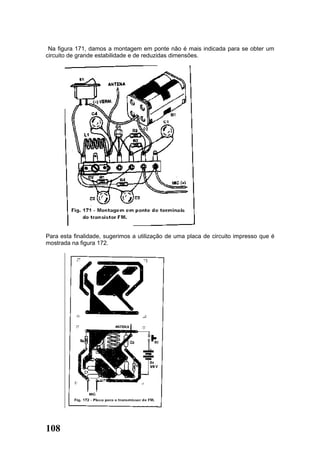Na figura 171, damos a montagem em ponte não é mais indicada para se obter um
circuito de grande estabilidade e de reduzidas dimensões.




Para esta finalidade, sugerimos a utilização de uma placa de circuito impresso que é
mostrada na figura 172.




108
 