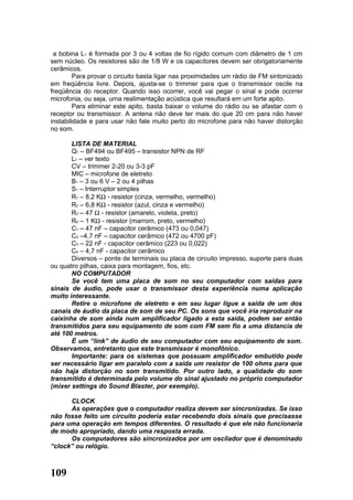 a bobina L1 é formada por 3 ou 4 voltas de fio rígido comum com diâmetro de 1 cm
sem núcleo. Os resistores são de 1/8 W e os capacitores devem ser obrigatoriamente
cerâmicos.
         Para provar o circuito basta ligar nas proximidades um rádio de FM sintonizado
em freqüência livre. Depois, ajusta-se o trimmer para que o transmissor oscile na
freqüência do receptor. Quando isso ocorrer, você vai pegar o sinal e pode ocorrer
microfonia, ou seja, uma realimentação acústica que resultará em um forte apito.
         Para eliminar este apito, basta baixar o volume do rádio ou se afastar com o
receptor ou transmissor. A antena não deve ter mais do que 20 cm para não haver
instabilidade e para usar não fale muito perto do microfone para não haver distorção
no som.

       LISTA DE MATERIAL
       Q1 – BF494 ou BF495 – transistor NPN de RF
       L1 – ver texto
       CV – trimmer 2-20 ou 3-3 pF
       MIC – microfone de eletreto
       B1 – 3 ou 6 V – 2 ou 4 pilhas
       S1 – Interruptor simples
       R1 – 8,2 KΩ - resistor (cinza, vermelho, vermelho)
       R2 – 6,8 KΩ - resistor (azul, cinza e vermelho)
       R3 – 47 Ω - resistor (amarelo, violeta, preto)
       R4 – 1 KΩ - resistor (marrom, preto, vermelho)
       C1 – 47 nF – capacitor cerâmico (473 ou 0,047)
       C2 –4,7 nF – capacitor cerâmico (472 ou 4700 pF)
       C3 – 22 nF - capacitor cerâmico (223 ou 0,022)
       C4 – 4,7 nF - capacitor cerâmico
       Diversos – ponte de terminais ou placa de circuito impresso, suporte para duas
ou quatro pilhas, caixa para montagem, fios, etc.
       NO COMPUTADOR
       Se você tem uma placa de som no seu computador com saídas para
sinais de áudio, pode usar o transmissor desta experiência numa aplicação
muito interessante.
       Retire o microfone de eletreto e em seu lugar ligue a saída de um dos
canais de áudio da placa de som de seu PC. Os sons que você iria reproduzir na
caixinha de som ainda num amplificador ligado a esta saída, podem ser então
transmitidos para seu equipamento de som com FM sem fio a uma distancia de
até 100 metros.
       É um “link” de áudio de seu computador com seu equipamento de som.
Observamos, entretanto que este transmissor é monofônico.
       Importante: para os sistemas que possuam amplificador embutido pode
ser necessário ligar em paralelo com a saída um resistor de 100 ohms para que
não haja distorção no som transmitido. Por outro lado, a qualidade do som
transmitido é determinada pelo volume do sinal ajustado no próprio computador
(mixer settings do Sound Blaster, por exemplo).

      CLOCK
      As operações que o computador realiza devem ser sincronizadas. Se isso
não fosse feito um circuito poderia estar recebendo dois sinais que precisasse
para uma operação em tempos diferentes. O resultado é que ele não funcionaria
de modo apropriado, dando uma resposta errada.
      Os computadores são sincronizados por um oscilador que é denominado
“clock” ou relógio.



109
 