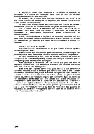 A freqüência desse clock determina a velocidade de operação do
computador e é medida em megahertz. Cada ciclo ou Hertz do oscilador
determina uma operação do computador.
      No entanto, não podemos dizer que um computador que “rode” a 100
MHz realize 100 milhões de orações por segundo, pois existem operações que
exigem mais de um ciclo do clock.
      Os clocks dos computadores são controlados por cristais de quartzo e
normalmente consistem em multivibradores que geram sinais retangulares.
      Não podemos alterar a freqüência do oscilador de clock de um
computador para obter mais velocidade. A velocidade de operação do
computador     é   basicamente    determinada    pelas   características do
microprocessador.
      Assim, se aumentarmos a freqüência do oscilador, tentando com isso
obter maior velocidade, os componentes internos do chip do microprocessador
não responderão (por motivos que vimos na lição anterior) e o circuito não
funcionará.

       OUTROS OSCILADORES NO PC
       Um outro oscilador importante do PC é o que controla o relógio ligado ao
circuito integrado CMOS.
       Este oscilador fica funcionando permanentemente, alimentado por uma
pequena bateria, e sua finalidade é controlar o relógio interno do computador.
       No chip denominado CMOS, além de ficarem gravados os dados da
configuração do computador (SETUP) também fica o relógio-calendário que não
pode parar quando o computador é desligado.
       Este oscilador é controlado por um cristal que gera um sinal de
freqüência bastante alta. Esta freqüência é dividida por circuitos internos de
modo a se obter um ciclo por segundo.
       Este ciclo por segundo serve então para acionar o um contador de
segundos, minutos, horas e também que altera o dia, mês e ano. Também
encontramos osciladores nas placas de modem para gerar os sinais usados nas
comunicações dos dados, nas placas de redes e mesmo na placa de vídeo,
gerando os padrões de varredura exigidos pelos diferentes tipos de monitores.
São osciladores controlados que são usados nas fontes chaveadas dos
computadores para controlar o transistor de chaveamento conforme já
estudamos em lições anteriores. Os osciladores encontrados em PCs e
periféricos podem ter freqüências tão baixas quando algumas dezenas de hertz
para o caso da varredura vertical ou taxa de renovação dos quadros até
freqüências de centenas de megahertz como o clock de um Pentium-Pro ou
outro microprocessador muito rápido.




110
 