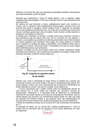 Obtemos um circuito RC série que apresenta propriedades bastante interessantes
 que serão analisadas a partir de agora.

 Supondo que inicialmente a chave S1 esteja aberta e que o capacitor esteja
 completamente descarregado, é óbvio que a tensão entre as suas armaduras será
 nula (zero volt).
 No instante em que fechamos a chave, estabelecendo assim uma corrente no
 circuito, como o capacitor está completamente descarregado, começa a fluir uma
 corrente que tende a carregá-lo. Neste instante inicial, o capacitor se comporta
 como uma resistência praticamente nula, de modo que a corrente que circula pelo
 circuito é limitada apenas pelo valor do resistor. Esta corrente é então máxima no
 instante em que ligamos a chave S1.
 À medida que o capacitor se carrega, a tensão entre suas armaduras começa a
 subir (lembre-se que ele estava com zero volt no momento em que ligamos o
 circuito), o que significa que existirá uma diferença de tensão menor entre a bateria
 e o próprio capacitor para “bombear” mais cargas. Em outras palavras, à medida
 que o capacitor se carrega ele passa a representar uma resistência maior para a
 circulação da corrente, diminuindo assim a velocidade com que as novas cargas
 são transferidas para as suas armaduras.
 Fazendo um gráfico do que ocorre temos então uma “subida” inicialmente rápida
 da tensão nas armaduras, mas à medida que o capacitor se carrega a carga vai se
 tornando mais lenta, conforme mostra a figura 22.
                           V (v )

             + Ve              1 00%


                   63%
          S U B ID A
                                                 S U B ID A L E N TA
     IN IC IA L M E N TE
                                            ( C U R V A E X P O N E N C IA L )
         R Á P ID A
                                                                                 T (s)
                                       RC




 Observe que, como a velocidade da carga diminui à medida que a tensão nas
 armaduras se eleva, ela nunca chega a ser igual à estabelecida pela bateria. Em
 outras palavras, temos uma curva exponencial que se aproxima infinitamente da
 tensão aplicada ao circuito, mas que na verdade nunca chega a ela.
     A curva exponencial que o gráfico mostra pode ser estabelecida através de
 uma fórmula que é muito usada nos cálculos que envolvam circuitos de
 temporização, osciladores, e é importante para se determinar as velocidades
 máximas em que podem operar os circuitos de computadores. No entanto, para os
 nossos leitores que procuram um conhecimento básico existe um valor que pode
 ser calculado de maneira simples e que aparece muito nas especificações de
 circuitos que envolvam tempo e em centenas de projetos de circuitos eletrônicos.
 Trata-se da constante de tempo de um circuito RC e que é abreviada normalmente
 por “t”.
 A constante de tempo, de um circuito RC é obtida multiplicando-se o valor do
 resistor (R) em ohms pelo valor do capacitor (C) em Farad, obtendo-se um valor
 em segundos.
                                      t=RxC




12
 