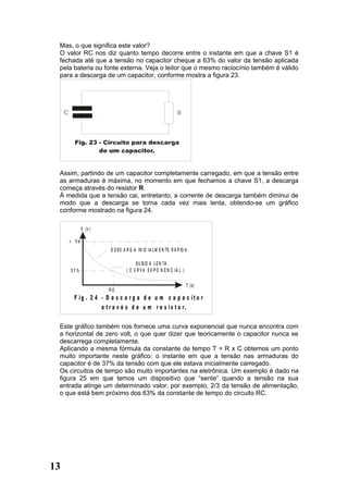 Mas, o que significa este valor?
 O valor RC nos diz quanto tempo decorre entre o instante em que a chave S1 é
 fechada até que a tensão no capacitor cheque a 63% do valor da tensão aplicada
 pela bateria ou fonte externa. Veja o leitor que o mesmo raciocínio também é válido
 para a descarga de um capacitor, conforme mostra a figura 23.




 Assim, partindo de um capacitor completamente carregado, em que a tensão entre
 as armaduras é máxima, no momento em que fechamos a chave S1, a descarga
 começa através do resistor R.
 À medida que a tensão cai, entretanto, a corrente de descarga também diminui de
 modo que a descarga se torna cada vez mais lenta, obtendo-se um gráfico
 conforme mostrado na figura 24.

            V (v )

     + Ve
                     D E S C A R G A IN IC IA L M E N TE R Á P ID A

                                   S U B ID A L E N TA
     37%                      ( C U R V A E X P O N E N C IA L )

                                                                   T (s )
                     RC
      F ig . 2 4 - D e s c a r g a d e u m c a p a c it o r
                 a t r a v é s d e u m r e s is t o r.

 Este gráfico também nos fornece uma curva exponencial que nunca encontra com
 a horizontal de zero volt, o que quer dizer que teoricamente o capacitor nunca se
 descarrega completamente.
 Aplicando a mesma fórmula da constante de tempo T = R x C obtemos um ponto
 muito importante neste gráfico: o instante em que a tensão nas armaduras do
 capacitor é de 37% da tensão com que ele estava inicialmente carregado.
 Os circuitos de tempo são muito importantes na eletrônica. Um exemplo é dado na
 figura 25 em que temos um dispositivo que “sente” quando a tensão na sua
 entrada atinge um determinado valor, por exemplo, 2/3 da tensão de alimentação,
 o que está bem próximo dos 63% da constante de tempo do circuito RC.




13
 