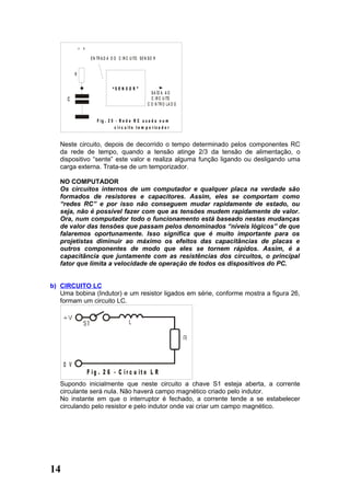 + v

                      E N TR A D A D O C IR C U ITO S E N S O R


           R


                                   “S E N S O R ”
                                                            S A ÍD A A O
      C                                                     C IR C U ITO
                                                          C O N TR O L A D O


                         F ig . 2 5 - R e d e R C u s a d a n u m
                                   c ir c u it o t e m p o r iz a d o r


   Neste circuito, depois de decorrido o tempo determinado pelos componentes RC
   da rede de tempo, quando a tensão atinge 2/3 da tensão de alimentação, o
   dispositivo “sente” este valor e realiza alguma função ligando ou desligando uma
   carga externa. Trata-se de um temporizador.

   NO COMPUTADOR
   Os circuitos internos de um computador e qualquer placa na verdade são
   formados de resistores e capacitores. Assim, eles se comportam como
   “redes RC” e por isso não conseguem mudar rapidamente de estado, ou
   seja, não é possível fazer com que as tensões mudem rapidamente de valor.
   Ora, num computador todo o funcionamento está baseado nestas mudanças
   de valor das tensões que passam pelos denominados “níveis lógicos” de que
   falaremos oportunamente. Isso significa que é muito importante para os
   projetistas diminuir ao máximo os efeitos das capacitâncias de placas e
   outros componentes de modo que eles se tornem rápidos. Assim, é a
   capacitância que juntamente com as resistências dos circuitos, o principal
   fator que limita a velocidade de operação de todos os dispositivos do PC.


b) CIRCUITO LC
   Uma bobina (Indutor) e um resistor ligados em série, conforme mostra a figura 26,
   formam um circuito LC.




     0 V
                     F ig . 2 6 - C ir c u it o L R
   Supondo inicialmente que neste circuito a chave S1 esteja aberta, a corrente
   circulante será nula. Não haverá campo magnético criado pelo indutor.
   No instante em que o interruptor é fechado, a corrente tende a se estabelecer
   circulando pelo resistor e pelo indutor onde vai criar um campo magnético.




14
 