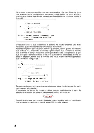 No entanto, o campo magnético que a corrente tende a criar, tem linhas de força
 que se expandem e que cortam as espiras do próprio indutor de modo a induzir
 uma corrente que se opõe àquela que está sendo estabelecida, conforme mostra a
 figura 27.


                       C O R R E N TE IN D U Z ID A




                      C O R R E N TE E S TA B E L E C ID A
       F ig . 2 7 - A c o r r e n t e in d u z id a p e la e x p a n s ã o d a s
                  lin h a s d o c a m p o s e o p õ e à c o r r e n t e
                  e s ta b e le c id a



 O resultado disso é que inicialmente a corrente no indutor encontra uma forte
 resistência que diminui consideravelmente sua intensidade.
 Fazendo um gráfico para visualizar melhor o que ocorre, vemos que no instante em
 que a chave (S1) é fechada, a corrente é praticamente nula. Somente à medida
 que as linhas do campo magnético criado pela bobina vão se expandindo é que
 sua oposição é corrente diminui e ela pode aumentar de intensidade. Como no
 caso do capacitor, temos para a corrente uma curva de crescimento exponencial
 que é mostrada na figura 28.
              I(A )

     1 00 %

       63 %
                                             S U B ID A L E N TA


                                    S U B ID A R Á P ID A
                                                                   T (s )
                        RL
       F ig . 2 8 - C a r g a d e u m in d u t o r
                  a t r a v é s d e u m r e s i s t o r.

 Também neste caso teoricamente a corrente nunca atinge o máximo, que é o valor
 dado apenas pelo resistor.
 A constante de tempo de circuito é obtida quando multiplicamos o valor da
 indutância do indutor em henry (H) pelo valor do resistor em ohms (Ω).

                                                                   t=LxR

 Numericamente este valor nos diz, depois de quanto tempo a partir do instante em
 que fechamos a chave que a corrente atinge 63% do valor máximo.




15
 