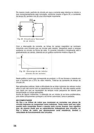 Do mesmo modo, partindo do circuito em que a corrente seja máxima no indutor e
 que momentaneamente seja comutada, conforme mostra a figura 29, a constante
 de tempo RL também nos dá uma informação importante.
                               I M AX


       +

                                                      L
                                         R




      F ig . 2 9 - C ir c u it o p a r a “ d e s c a r g a ”
                 d e u m in d u t o r.


 Com a interrupção da corrente, as linhas do campo magnético se contraem
 induzindo uma corrente que vai circular pelo resistor, dissipando assim a energia
 existente no circuito na forma de calor. A corrente induzida é inicialmente alta e
 gradualmente vai caindo, obtendo-se um gráfico conforme mostra a figura 30.
                 I (A )

     1 00 %




           37%

                                                               T (s )
                          RL
            F ig . 3 0 - D e s c a r g a d e u m in d u to r
                       a t r a v é s d e u m r e s is t o r.


 Neste gráfico o ponto que corresponde ao produto L x R nos fornece o instante em
 que a corrente cai a 37% do valor máximo. Trata-se da constante de tempo do
 circuito LR.

 Nas aplicações práticas, dada a dificuldade de se obter indutores de valores muitos
 altos (o que não ocorre com os capacitores) os circuitos RL não são usados senão
 nos casos em que se necessitam de tempos muito pequenos de retardo para
 temporização ou outras aplicações.
 Acima de alguns milihenries, a obtenção de um indutor já se torna problemática,
 pois estes componentes começam a se tornar volumosos, caros e pesados.

 NO COMPUTADOR
 Os fios e as trilhas de cobre que conduzem as correntes nas placas de
 circuito impresso as comportam como indutores. Tanto maior será seu valor
 quanto mais compridas forem e quanto mais curvas tiverem. Isso significa
 que, do mesmo modo que as capacitâncias indesejáveis dos circuitos, os
 fios e trilhas de cobre, por apresentarem certa indutância, limitam a
 velocidade de funcionamento dos circuitos.




16
 