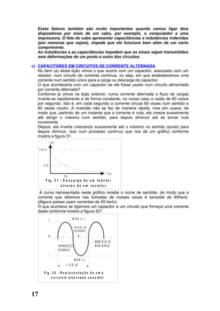 Estes fatores também são muito importantes quando vamos ligar dois
   dispositivos por meio de um cabo, por exemplo, o computador a uma
   impressora, O fato do cabo apresentar capacitâncias e indutâncias indevidas
   (por menores que sejam), impede que ele funcione bem além de um certo
   comprimento.
   As indutâncias e as capacitâncias impedem que os sinais sejam transmitidos
   sem deformações de um ponto a outro dos circuitos.

c) CAPACITORES EM CIRCUITOS DE CORRENTE ALTERNADA
   No item (a) desta lição vimos o que ocorre com um capacitor, associado com um
   resistor, num circuito de corrente contínua, ou seja, em que estabelecemos uma
   corrente num sentido único para a carga ou descarga do capacitor.
   O que aconteceria com um capacitor se ele fosse usado num circuito alimentado
   por corrente alternada?
   Conforme já vimos na lição anterior, numa corrente alternada o fluxo de cargas
   inverte-se rapidamente e de forma constante, no nosso caso a razão de 60 vezes
   por segundo. Isto é, em cada segundo a corrente circula 60 vezes num sentido e
   60 vezes noutro. A inversão não se faz de maneira rápida, mas sim suave, de
   modo que, partindo de um instante que a corrente é nula, ela cresce suavemente
   até atingir o máximo num sentido, para depois diminuir até se tornar nula
   novamente.
   Depois, ela inverte crescendo suavemente até o máximo no sentido oposto para
   depois diminuir, isso num processo contínuo que nos dá um gráfico conforme
   mostra a figura 31.
                  I (A )

     1 00 %




        37%

                                                                 T (s )
                           RL
          F ig . 3 1 - D e s c a r g a d e u m in d u to r
                     a t r a v é s d e u m r e s is t o r.
    A curva representada neste gráfico recebe o nome de senóide, de modo que a
   corrente que obtemos nas tomadas de nossas casas é senoidal de 60hertz.
   (Alguns países usam correntes de 50 hertz).
   O que acontece se ligarmos um capacitor a um circuito que forneça uma corrente
   desta conforme mostra a figura 32?
              +                   M A X (+ )

                                   P O N TO D E
                                   IN V E R S Ã O
              0                         0
                                                      S E M IC IC LO
                                                      N E G A TIV O

              -
                                   M A X (- )
                            1 C IC LO

         F ig . 3 2 - R e p r e s e n ta ç ã o d e u m a
               c o r r e n t e a lt e r n a d a s e n o id a l




17
 