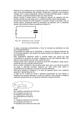 Partindo de um instante em que a tensão seja nula, à medida que ela aumenta de
 valor numa certa polaridade, ela “bombeia” cargas para o capacitor, que começa a
 carregar com a mesma polaridade. Quando a tensão alternada atinge o máximo
 num sentido, o capacitor também atinge sua carga máxima.
 Depois, quando a tensão diminui, as cargas se escoam do capacitor até que,
 quando a tensão na rede atinge zero, o capacitor também estará descarregado.
 No semiciclo (metade do ciclo) seguinte, a corrente começa a aumentar, mas no
 sentido oposto, carregando assim as armaduras do capacitor com a polaridade
 oposta, tudo conforme mostra a seqüência da figura 33.




      ~                               C




      F ig . 3 3 - C a p a c it o r n u m c ir c u it o
                   d e c o r r e n t e a lte r n a d a


 A carga e descarga acompanhadas o ritmo de inversão de polaridade da rede
 ocorre indefinidamente.
 A quantidade de cargas que é “bombeada” e “extraída” do capacitor depende não
 só da tensão aplicada, mas também do próprio tamanho do capacitor, ou seja, de
 sua capacitância.
 Esta capacitância determina então a corrente média que circula por este
 componente no processo de carga e descarga, já que não podemos falar num
 valor em cada instante, pois ela varia, conforme vimos.
 Podemos dizer que o capacitor se comporta como uma “resistência” neste circuito,
 permitindo que uma corrente variável circule.
 Como o termo “resistência” não se aplica neste caso, pois o que temos é corrente
 de carga e descarga circulado, adota-se um outro termo para indicar o
 comportamento do capacitor no circuito de corrente alternada.
 Este termo adotado é “reatância” e no caso do capacitor temos uma “reatância
 capacitiva” representada por Xc.
 O valor de Xc é dado em ohms e depende basicamente de dois fatores: a
 freqüência da corrente alternada e o valor do capacitor. Para calcular a reatância
 capacitiva apresentada por um capacitor utilizamos a seguinte fórmula:



                   1
     Xc =
            (2 × π × f × C )
 Onde:
 Xc = reatância capacitiva em ohms (Ω)
 π = constante que vale 3,14
 f = freqüência em hertz (Hz)
 C = capacitância em farad (F)
 Onde:
 XL = reatância capacitiva em ohms (Ω)
 π = constante que vale 3,14
 f = freqüência da corrente em hertz (Hz)


18
 