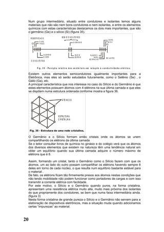 Num grupo intermediário, situado entre condutores e isolantes temos alguns
  materiais que não são nem bons condutores e nem isolantes, e entre os elementos
  químicos com estas características destacamos os dois mais importantes, que são
  o germânio (Ge) e o silício (Si) (figura 35).
                                              S E M IC O N D U TO R E S
     R E S IS TIV ID A D E
                                                                                                          V ID R O
                   O URO                                     G E R M Â N IO                               M IC A
                                                                                                       OO



                         A LU M ÍN IO                           S IL ÍC IO         P L Á S TIC O
                         C O BR E                               S E LÊ N IO               PA P E L     IS O LA N TE S
                                                                                  BO R R A C H A
     C O N D U TO R E S


               F ig . 3 5 - P o s iç ã o r e la t iv a d o s m a t é r ia is e m r e la ç ã o à c o n d u t iv id a d e e lé t r ic a .

  Existem outros elementos semicondutores igualmente importantes para a
  Eletrônica, mas eles só serão estudados futuramente, como o Selênio (Se) , o
  Gálio (Ga), etc.
  A principal característica que nos interessa no caso do Silício e do Germânio é que
  estes elementos possuem átomos com 4 elétrons na sua última camada e que eles
  se dispõem numa estrutura ordenada conforme mostra a figura 36.

                                              Á TO M O S




                                          E S TR U TU R A
                                          C R IS TA L IN A




  O Germânio e o Silício formam então cristais onde os átomos se unem
  compartilhando os elétrons da última camada.
  Se o leitor consultar livros de química no ginásio e do colégio verá que os átomos
  dos diversos elementos que existem na natureza têm uma tendência natural em
  obter um equilíbrio quando sua última camada adquire o número máximo de
  elétrons que é 8.

  Assim, formando um cristal, tanto o Germânio como o Silício fazem com que os
  átomos, um ao lado do outro possam compartilhar os elétrons havendo sempre 8
  deles em torno de cada núcleo, o que resulta num equilíbrio bastante estável para
  o material .
  De fato, os elétrons ficam tão firmemente presos aos átomos nestas condições que
  não tendo mobilidade não podem funcionar como portadores de cargas e com isso
  transmitir a corrente elétrica com facilidade.
  Por este motivo, o Silício e o Germânio quando puros, na forma cristalina,
  apresentam uma resistência elétrica muito alta, muito mais próxima dos isolantes
  do que propriamente dos condutores, se bem que numa faixa intermediária ainda.
  (figura 3)
  Nesta forma cristalina de grande pureza o Silício e o Germânio não servem para a
  elaboração de dispositivos eletrônicos, mas a situação muda quando adicionamos
  certas “impurezas” ao material.



20
 