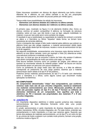 Estas impurezas consistem em átomos de algum elemento que tenha número
   diferente de 4 elétrons na sua última camada e se faz em proporções
   extremamente pequenas, da ordem de poucas partes por milhão (ppm).

   Temos então duas possibilidades de adição de impurezas:
   - Elementos com átomos dotados de 5 elétrons na última camada
   - Elementos com átomos dotados de 3 elétrons na última camada.

   O primeiro caso, mostrado na figura 4 é do elemento Arsênio (As). Como os
   átomos vizinhos só podem compartilhar 8 elétrons na formação da estrutura
   cristalina, sobra um que, que não tendo a que se ligar, adquire mobilidade no
   material, e que por isso pode servir como portador de cargas.
   O resultado é que a resistividade ou capacidade do material de conduzir a corrente
   se altera e o Germânio ou Silício “dopados” desta forma, se tornam bons
   condutores de correntes elétricas.
   Como o transporte das cargas é feito neste material pelos elétrons que sobram ou
   elétrons livres que são cargas negativas, o material semicondutor obtido desta
   forma, pela adição deste tipo de impureza, recebe o nome de semicondutor do tipo
   N (N de negativo).
   Na segunda possibilidade, acrescentamos uma impureza cujos átomos tenham 3
   elétrons na sua última camada, como por exemplo o Índio (In) obtendo-se então
   uma estrutura conforme a mostrada na figura 5.
   Veja que, no local em que se encontra o átomo de Índio não existem 8 elétrons
   para serem compartilhados de modo que sobra uma vaga, ou “lacuna”.
   Esta lacuna também funciona como um portador de cargas, pois elétrons que
   queiram se movimentar através do material podem “saltar” de lacuna em lacuna
   encontrando assim um percurso com pouca resistência.
   Como os portadores de carga neste caso são lacunas, e a falta de elétrons
   corresponde ao predomínio de uma carga positiva, dizemos que o material
   semicondutor assim obtido é do tipo P (P de positivo).
   Podemos formar materiais semicondutores do tipo P e N tanto com elementos
   como o Germânio e o Silício, como alguns outros que encontram muitas
   aplicações na Eletrônica.

   NO COMPUTADOR
   Os componentes denominados “chips” dos computadores, que conforme
   veremos nada mais são do que circuitos integrados, baseia-se totalmente
   nos materiais semicondutores que vimos. Minúsculas pastilhas de silício
   onde são gravadas regiões do tipo N e do tipo P formam os milhares de
   elementos eletrônicos de um computador. Isso significa que toda a
   eletrônica do PC é baseada nas propriedades dos materiais P e N dos
   circuitos integrados.

b) JUNÇÕES PN
   Um importante dispositivo eletrônico é obtido quando juntamos dois materiais
   semicondutores de tipos diferentes formando entre eles uma junção
   semicondutora.
   A junção semicondutora é parte importante de diversos dispositivos como os
   diodos, transistores, SCRs, circuitos integrados, etc. Por este motivo, entender seu
   comportamento é muito importante e é isso que veremos agora. Supondo que
   temos dois pedaços de materiais semicondutores, um do tipo P e um outro do tipo
   N, se unimos de modo a estarem num contato muito próximo, formam uma junção,
   conforme mostra a figura 37.




21
 