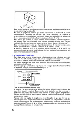 Esta junção apresenta propriedades muitos importantes. Analisaremos inicialmente
   o que ocorre na própria junção.
   No local da junção os elétrons que estão em excesso no material N e podem
   movimentar-se procuram as lacunas que estão presentes no material P
   preenchendo-as. O resultado é que estas cargas se neutralizam e ao mesmo
   tempo o aparece uma certa tensão entre os dois materiais (P e N).
   Esta tensão que aparece na junção consiste numa verdadeira barreira que precisa
   ser vencida para que possamos fazer circular qualquer corrente entre os dois
   materiais. Conforme o fenômeno sugere, o nome dado é “barreira de potencial”.
   Esta barreira possui um valor que depende da natureza do material semicondutor,
   sendo tipicamente de 0,2 V para o Germânio e 0,6 V para o Silício.
   A estrutura indicada, com dois materiais semicondutores P e N, forma um
   componente que apresenta propriedades elétricas bastante interessantes e que
   denominamos diodo semicondutor.

c) O DIODO SEMICONDUTOR
   Para fazer uma corrente circular numa estrutura conforme a estudada, com dois
   materiais P e N formando uma junção, temos duas possibilidades ou dois sentidos
   possíveis: a corrente pode fluir do material P para o N ou vice-versa.
   Na prática, veremos que estas duas correntes encontram obstáculos de natureza
   completamente diferente.
   Vamos supor que uma bateria seja ligada nos pedaços de material semicondutor
   que formam a junção, conforme mostra a figura 38.




   O material P é conectado ao pólo positivo da bateria enquanto que o material N é
   conectado ao pólo negativo. Ocorre então uma repulsão, que faz com que os
   portadores do pedaço de material N se afastem do pólo negativo dirigindo-se à
   junção, enquanto que os portadores do material P se afastam deste pólo também
   se dirigindo a junção.
   Temos então na região da junção uma recombinação, já que os elétrons que
   chegam passam a ocupar as lacunas que também são “empurradas” para esta
   região. O resultado é que este fenômeno abre caminho para que novas cargas,
   tanto do material P como do N, se dirijam para esta região, num processo contínuo
   que significa a circulação de uma corrente.


22
 