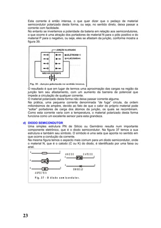 Esta corrente é então intensa, o que quer dizer que o pedaço de material
   semicondutor polarizado desta forma, ou seja, no sentido direto, deixa passar a
   corrente com facilidade.
   No entanto se invertemos a polaridade da bateria em relação aos semicondutores,
   o que ocorre é uma atração dos portadores de material N para o pólo positivo e do
   material P para o negativo, ou seja, eles se afastam da junção, conforme mostra a
   figura 39.




   O resultado é que em lugar de termos uma aproximação das cargas na região da
   junção tem seu afastamento, com um aumento da barreira de potencial que
   impede a circulação de qualquer corrente.
   O material polarizado desta forma não deixa passar corrente alguma.
   Na prática, uma pequena corrente denominada “de fuga” circula, da ordem
   milionésimos de ampére, devido ao fato de que o calor do próprio material pode
   “soltar” portadores de carga dos átomos da junção, os quais se recombinam.
   Como esta corrente varia com a temperatura, o material polarizado desta forma
   funciona como um excelente sensor para esta grandeza.

d) DIODO SEMICONDUTOR
   Uma simples estrutura PN de Silício ou Germânio resulta num importante
   componente eletrônico, que é o diodo semicondutor. Na figura 37 temos a sua
   estrutura e também seu símbolo. O símbolo é uma seta que aponta no sentido em
   que ocorre a condução da corrente.
   Na mesma figura temos o aspecto mais comum para um diodo semicondutor, onde
   o material N, que é o catodo (C ou K) do diodo, é identificado por uma faixa ou
   anel.
     A                             C
                                          ANO DO                C A TO D O
                                         A                                   C
     A                              C

                                         A                                   C
     A                              C
                                                  S ÍM B O LO
         A S P E C TO S
         F ig . 3 7 - O d io d o s e m i c o n d u t o r.




23
 