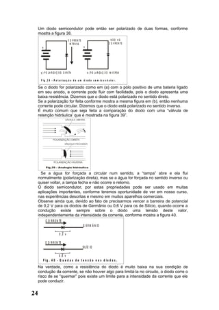 Um diodo semicondutor pode então ser polarizado de duas formas, conforme
  mostra a figura 38.
                                   C O R R E N TE                                   NÃO HÁ
                                     IN TE N S A                                  C O R R E N TE
      +                                              +




     a ) P O L A R IZ A Ç Ã O D IR E TA                  b ) P O L A R IZ A Ç Ã O IN V E R S A

     F ig .3 8 - P o la r iz a ç ã o d e u m d io d o s e m ic o n d u t o r.

  Se o diodo for polarizado como em (a) com o pólo positivo de uma bateria ligado
  em seu anodo, a corrente pode fluir com facilidade, pois o diodo apresenta uma
  baixa resistência. Dizemos que o diodo está polarizado no sentido direto.
  Se a polarização for feita conforme mostra a mesma figura em (b), então nenhuma
  corrente pode circular. Dizemos que o diodo está polarizado no sentido inverso.
  É muito comum que seja feita a comparação do diodo com uma “válvula de
  retenção hidráulica’ que é mostrada na figura 39”.




    Se a água for forçada a circular num sentido, a “tampa” abre e ela flui
  normalmente (polarização direta), mas se a água for forçada no sentido inverso ou
  quiser voltar, a tampa fecha e não ocorre o retorno.
  O diodo semicondutor, por estas propriedades pode ser usado em muitas
  aplicações importantes, conforme teremos oportunidade de ver em nosso curso,
  nas experiências descritas e mesmo em muitos aparelhos comerciais.
  Observe ainda que, devido ao fato de precisarmos vencer a barreira de potencial
  de 0,2 V para os diodos de Germânio ou 0,6 V para os de Silício, quando ocorre a
  condução existe sempre sobre o diodo uma tensão deste valor,
  independentemente da intensidade da corrente, conforme mostra a figura 40.
          C O R R E N TE
                                                    G E R M Â N IO

                         0 ,2 v

          C O R R E N TE
                                                    S IL ÍC IO

                    0 ,6 v
       F ig . 4 0 - Q u e d a s d e t e n s ã o n o s d io d o s .
  Na verdade, como a resistência do diodo é muito baixa na sua condição de
  condução da corrente, se não houver algo para limitá-la no circuito, o diodo corre o
  risco de se “queimar” pois existe um limite para a intensidade da corrente que ele
  pode conduzir.


24
 