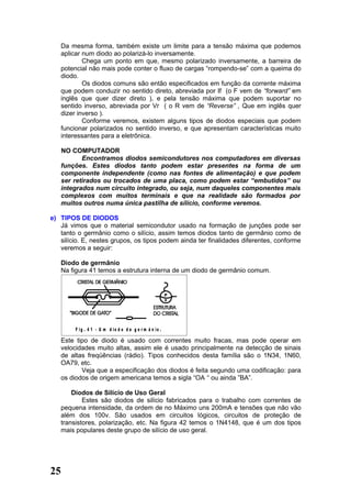Da mesma forma, também existe um limite para a tensão máxima que podemos
   aplicar num diodo ao polarizá-lo inversamente.
           Chega um ponto em que, mesmo polarizado inversamente, a barreira de
   potencial não mais pode conter o fluxo de cargas “rompendo-se” com a queima do
   diodo.
           Os diodos comuns são então especificados em função da corrente máxima
   que podem conduzir no sentido direto, abreviada por If (o F vem de “forward” em
   inglês que quer dizer direto ), e pela tensão máxima que podem suportar no
   sentido inverso, abreviada por Vr ( o R vem de “Reverse” , Que em inglês quer
   dizer inverso ).
           Conforme veremos, existem alguns tipos de diodos especiais que podem
   funcionar polarizados no sentido inverso, e que apresentam características muito
   interessantes para a eletrônica.

   NO COMPUTADOR
          Encontramos diodos semicondutores nos computadores em diversas
   funções. Estes diodos tanto podem estar presentes na forma de um
   componente independente (como nas fontes de alimentação) e que podem
   ser retirados ou trocados de uma placa, como podem estar “embutidos” ou
   integrados num circuito integrado, ou seja, num daqueles componentes mais
   complexos com muitos terminais e que na realidade são formados por
   muitos outros numa única pastilha de silício, conforme veremos.

e) TIPOS DE DIODOS
   Já vimos que o material semicondutor usado na formação de junções pode ser
   tanto o germânio como o silício, assim temos diodos tanto de germânio como de
   silício. E, nestes grupos, os tipos podem ainda ter finalidades diferentes, conforme
   veremos a seguir:

   Diodo de germânio
   Na figura 41 temos a estrutura interna de um diodo de germânio comum.



                                                         N




        F ig . 4 1 - U m d io d o d e g e r m â n io .

   Este tipo de diodo é usado com correntes muito fracas, mas pode operar em
   velocidades muito altas, assim ele é usado principalmente na detecção de sinais
   de altas freqüências (rádio). Tipos conhecidos desta família são o 1N34, 1N60,
   OA79, etc.
          Veja que a especificação dos diodos é feita segundo uma codificação: para
   os diodos de origem americana temos a sigla “OA “ ou ainda ”BA”.

       Diodos de Silício de Uso Geral
           Estes são diodos de silício fabricados para o trabalho com correntes de
   pequena intensidade, da ordem de no Máximo uns 200mA e tensões que não vão
   além dos 100v. São usados em circuitos lógicos, circuitos de proteção de
   transistores, polarização, etc. Na figura 42 temos o 1N4148, que é um dos tipos
   mais populares deste grupo de silício de uso geral.




25
 
