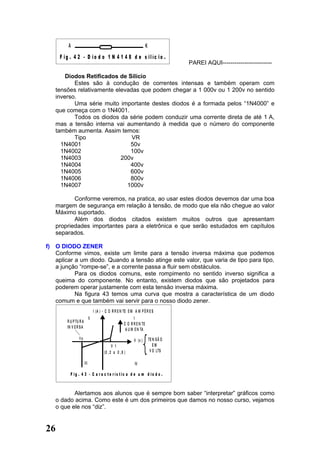 A                                                             K
     F ig . 4 2 - D io d o 1 N 4 1 4 8 d e s ilíc io .
                                                                                        PAREI AQUI-------------------------

       Diodos Retificados de Silício
          Estes são à condução de correntes intensas e também operam com
   tensões relativamente elevadas que podem chegar a 1 000v ou 1 200v no sentido
   inverso.
          Uma série muito importante destes diodos é a formada pelos “1N4000” e
   que começa com o 1N4001.
          Todos os diodos da série podem conduzir uma corrente direta de até 1 A,
   mas a tensão interna vai aumentando à medida que o número do componente
   também aumenta. Assim temos:
          Tipo                 VR
     1N4001                   50v
     1N4002                   100v
     1N4003                200v
     1N4004                   400v
     1N4005                   600v
     1N4006                   800v
     1N4007                  1000v

          Conforme veremos, na pratica, ao usar estes diodos devemos dar uma boa
   margem de segurança em relação à tensão, de modo que ela não chegue ao valor
   Máximo suportado.
          Além dos diodos citados existem muitos outros que apresentam
   propriedades importantes para a eletrônica e que serão estudados em capítulos
   separados.

f) O DIODO ZENER
   Conforme vimos, existe um limite para a tensão inversa máxima que podemos
   aplicar a um diodo. Quando a tensão atinge este valor, que varia de tipo para tipo,
   a junção “rompe-se”, e a corrente passa a fluir sem obstáculos.
           Para os diodos comuns, este rompimento no sentido inverso significa a
   queima do componente. No entanto, existem diodos que são projetados para
   poderem operar justamente com esta tensão inversa máxima.
           Na figura 43 temos uma curva que mostra a característica de um diodo
   comum e que também vai servir para o nosso diodo zener.
                                  I (A ) - C O R R E N TE E M A M P È R E S
                             II                                I
        R U P TU R A
                                                        C O R R E N TE
        IN V E R S A
                                                         A U M E N TA
                Vp                                                         TE N S Ã O
                                                              V (v )
                                               V 1                            EM
                                         (0 , 2 a 0 , 6 )                   V O LTS

                       III                                    IV

          F ig . 4 3 - C a r a c te rís tic a d e u m d io d o .



          Alertamos aos alunos que é sempre bom saber “interpretar” gráficos como
   o dado acima. Como este é um dos primeiros que damos no nosso curso, vejamos
   o que ele nos “diz”.


26
 