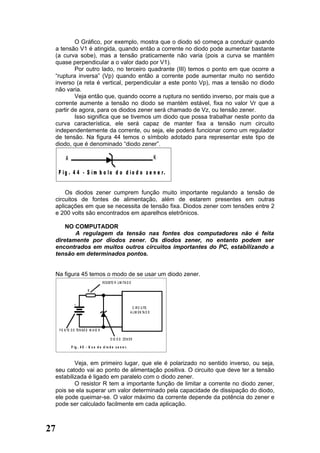 O Gráfico, por exemplo, mostra que o diodo só começa a conduzir quando
  a tensão V1 é atingida, quando então a corrente no diodo pode aumentar bastante
  (a curva sobe), mas a tensão praticamente não varia (pois a curva se mantém
  quase perpendicular a o valor dado por V1).
          Por outro lado, no terceiro quadrante (III) temos o ponto em que ocorre a
  “ruptura inversa” (Vp) quando então a corrente pode aumentar muito no sentido
  inverso (a reta é vertical, perpendicular a este ponto Vp), mas a tensão no diodo
  não varia.
          Veja então que, quando ocorre a ruptura no sentido inverso, por mais que a
  corrente aumente a tensão no diodo se mantém estável, fixa no valor Vr que a
  partir de agora, para os diodos zener será chamado de Vz, ou tensão zener.
          Isso significa que se tivemos um diodo que possa trabalhar neste ponto da
  curva característica, ele será capaz de manter fixa a tensão num circuito
  independentemente da corrente, ou seja, ele poderá funcionar como um regulador
  de tensão. Na figura 44 temos o símbolo adotado para representar este tipo de
  diodo, que é denominado “diodo zener”.

          A                                                                         K

     F i g . 4 4 - S í m b o lo d o d i o d o z e n e r.


      Os diodos zener cumprem função muito importante regulando a tensão de
  circuitos de fontes de alimentação, além de estarem presentes em outras
  aplicações em que se necessita de tensão fixa. Diodos zener com tensões entre 2
  e 200 volts são encontrados em aparelhos eletrônicos.

      NO COMPUTADOR
         A regulagem da tensão nas fontes dos computadores não é feita
  diretamente por diodos zener. Os diodos zener, no entanto podem ser
  encontrados em muitos outros circuitos importantes do PC, estabilizando a
  tensão em determinados pontos.


  Na figura 45 temos o modo de se usar um diodo zener.
                                        R E S IS TO R LIM ITA D O

                           R


                +
                                                                  C IR C U ITO
                                                                A LI M E N TA D O



     F O N TE D E TE N S Ã O M A IO R

                                               D IO D O ZE N E R

              F ig . 4 5 - U s o d o d io d o z e n e r.



          Veja, em primeiro lugar, que ele é polarizado no sentido inverso, ou seja,
  seu catodo vai ao ponto de alimentação positiva. O circuito que deve ter a tensão
  estabilizada é ligado em paralelo com o diodo zener.
          O resistor R tem a importante função de limitar a corrente no diodo zener,
  pois se ela superar um valor determinado pela capacidade de dissipação do diodo,
  ele pode queimar-se. O valor máximo da corrente depende da potência do zener e
  pode ser calculado facilmente em cada aplicação.



27
 