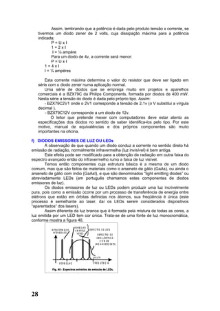 Assim, lembrando que a potência é dada pelo produto tensão x corrente, se
   tivermos um diodo zener de 2 volts, cuja dissipação máxima para a potência
   indicada:
           P=UxI
           1=2xI
            I = ½ ampére
           Para um diodo de 4v, a corrente será menor:
           P=UxI
       1=4xI
       I = ¼ ampéres

       Esta corrente máxima determina o valor do resistor que deve ser ligado em
   série com o diodo zener numa aplicação normal.
       Uma série de diodos que se emprega muito em projetos e aparelhos
   comerciais é a BZX79C da Philips Components, formada por diodos de 400 mW.
   Nesta série a tensão do diodo é dada pelo próprio tipo. Assim:
       - BZX79C2V1 onde o 2V1 corresponde a tensão de 2,1v (o V substitui a vírgula
   decimal ).
       - BZX79C12V corresponde a um diodo de 12v.
          O leitor que pretende mexer com computadores deve estar atento as
   especificações dos diodos no sentido de saber identifica-los pelo tipo. Por este
   motivo, manual de equivalências e dos próprios componentes são muito
   importantes na oficina.

f) DIODOS EMISSORES DE LUZ OU LEDs
       A observação de que quando um diodo conduz a corrente no sentido direto há
emissão de radiação, normalmente infravermelha (luz invisível) é bem antiga.
       Este efeito pode ser modificado para a obtenção de radiação em outra faixa do
espectro avançado então do infravermelho rumo a faixa de luz visível.
       Temos então componentes cuja estrutura básica é a mesma de um diodo
comum, mas que são feitos de materiais como o arseneto de gálio (GaAs), ou ainda o
arseneto de gálio com índio (GaAsI), e que são denominados “light emitting diodes” ou
abreviadamente LEDs (em português chamamos estes componentes de diodos
emissores de luz).
       Os diodos emissores de luz ou LEDs podem produzir uma luz incrivelmente
pura, pois como a emissão ocorre por um processo de transferência de energia entre
elétrons que estão em órbitas definidas nos átomos, sua freqüência é única (este
processo é semelhante ao laser, daí os LEDs serem considerados dispositivos
“aparentados” dos lasers).
       Assim diferente da luz branca que é formada pela mistura de todas as cores, a
luz emitida por um LED tem cor única. Trata-se de uma fonte de luz monocromática,
conforme mostra a figura 46.
                                     V E R M ELH O
          IN F R A V E R M E L H O    A M A R E LO   E S P E C TR O D E L E D S
            IN TE N S ID A D E          VERD E                 E S P E C TR O D E
                                                              U M A L Â M PA D A
                                                                  C O M UM
                                                            (IN C A N D E S C E N TE )




                                                         V IO L E TA

                    V E R M E LH O                       F R E Q U Ê N C IA




28
 