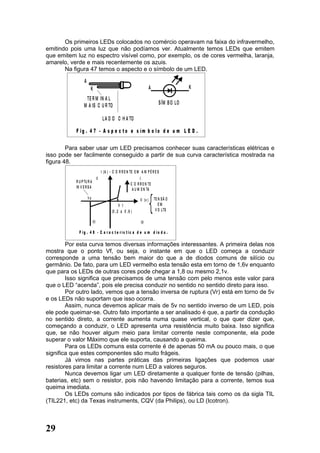 Os primeiros LEDs colocados no comércio operavam na faixa do infravermelho,
emitindo pois uma luz que não podíamos ver. Atualmente temos LEDs que emitem
que emitem luz no espectro visível como, por exemplo, os de cores vermelha, laranja,
amarelo, verde e mais recentemente os azuis.
       Na figura 47 temos o aspecto e o símbolo de um LED.

                 A
                      K                                                  A                    K
                 TE R M IN A L
                M A IS C U R TO                                                 S ÍM B O LO

                                      L A D O C H A TO

           F ig . 4 7 - A s p e c t o e s ím b o lo d e u m L E D .

        Para saber usar um LED precisamos conhecer suas características elétricas e
isso pode ser facilmente conseguido a partir de sua curva característica mostrada na
figura 48.
                                     I (A ) - C O R R E N TE E M A M P È R E S
                                II                                I
           R U P TU R A
                                                           C O R R E N TE
           IN V E R S A
                                                            A U M E N TA
                     Vp                                                      TE N S Ã O
                                                                V (v )
                                                  V 1                           EM
                                            (0 , 2 a 0 , 6 )                  V O LTS

                          III                                    IV

             F ig . 4 8 - C a r a c t e rís t ic a d e u m d io d o .

        Por esta curva temos diversas informações interessantes. A primeira delas nos
mostra que o ponto Vf, ou seja, o instante em que o LED começa a conduzir
corresponde a uma tensão bem maior do que a de diodos comuns de silício ou
germânio. De fato, para um LED vermelho esta tensão esta em torno de 1,6v enquanto
que para os LEDs de outras cores pode chegar a 1,8 ou mesmo 2,1v.
        Isso significa que precisamos de uma tensão com pelo menos este valor para
que o LED “acenda”, pois ele precisa conduzir no sentido no sentido direto para isso.
        Por outro lado, vemos que a tensão inversa de ruptura (Vr) está em torno de 5v
e os LEDs não suportam que isso ocorra.
        Assim, nunca devemos aplicar mais de 5v no sentido inverso de um LED, pois
ele pode queimar-se. Outro fato importante a ser analisado é que, a partir da condução
no sentido direto, a corrente aumenta numa quase vertical, o que quer dizer que,
começando a conduzir, o LED apresenta uma resistência muito baixa. Isso significa
que, se não houver algum meio para limitar corrente neste componente, ela pode
superar o valor Máximo que ele suporta, causando a queima.
        Para os LEDs comuns esta corrente é de apenas 50 mA ou pouco mais, o que
significa que estes componentes são muito frágeis.
        Já vimos nas partes práticas das primeiras ligações que podemos usar
resistores para limitar a corrente num LED a valores seguros.
        Nunca devemos ligar um LED diretamente a qualquer fonte de tensão (pilhas,
baterias, etc) sem o resistor, pois não havendo limitação para a corrente, temos sua
queima imediata.
        Os LEDs comuns são indicados por tipos de fábrica tais como os da sigla TIL
(TIL221, etc) da Texas instruments, CQV (da Philips), ou LD (Icotron).



29
 