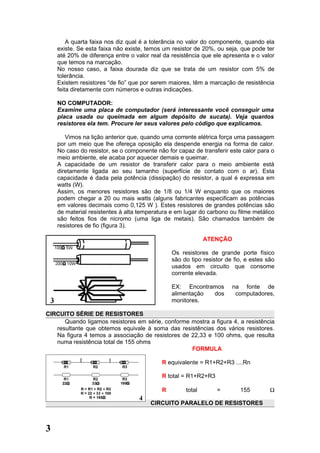 A quarta faixa nos diz qual é a tolerância no valor do componente, quando ela
    existe. Se esta faixa não existe, temos um resistor de 20%, ou seja, que pode ter
    até 20% de diferença entre o valor real da resistência que ele apresenta e o valor
    que temos na marcação.
    No nosso caso, a faixa dourada diz que se trata de um resistor com 5% de
    tolerância.
    Existem resistores “de fio” que por serem maiores, têm a marcação de resistência
    feita diretamente com números e outras indicações.

    NO COMPUTADOR:
    Examine uma placa de computador (será interessante você conseguir uma
    placa usada ou queimada em algum depósito de sucata). Veja quantos
    resistores ela tem. Procure ler seus valores pelo código que explicamos.

       Vimos na lição anterior que, quando uma corrente elétrica força uma passagem
    por um meio que lhe ofereça oposição ela despende energia na forma de calor.
    No caso do resistor, se o componente não for capaz de transferir este calor para o
    meio ambiente, ele acaba por aquecer demais e queimar.
    A capacidade de um resistor de transferir calor para o meio ambiente está
    diretamente ligada ao seu tamanho (superfície de contato com o ar). Esta
    capacidade é dada pela potência (dissipação) do resistor, a qual é expressa em
    watts (W).
    Assim, os menores resistores são de 1/8 ou 1/4 W enquanto que os maiores
    podem chegar a 20 ou mais watts (alguns fabricantes especificam as potências
    em valores decimais como 0,125 W ). Estes resistores de grandes potências são
    de material resistentes à alta temperatura e em lugar do carbono ou filme metálico
    são feitos fios de nicromo (uma liga de metais). São chamados também de
    resistores de fio (figura 3).

                                                            ATENÇÃO

                                               Os resistores de grande porte físico
                                               são do tipo resistor de fio, e estes são
                                               usados em circuito que consome
                                               corrente elevada.

                                               EX: Encontramos        na fonte de
                                               alimentação dos         computadores,
                                               monitores.

CIRCUITO SÉRIE DE RESISTORES
      Quando ligamos resistores em série, conforme mostra a figura 4, a resistência
   resultante que obtemos equivale à soma das resistências dos vários resistores.
   Na figura 4 temos a associação de resistores de 22,33 e 100 ohms, que resulta
   numa resistência total de 155 ohms
                                                   FORMULA

                                           R equivalente = R1+R2+R3 ....Rn

                                           R total = R1+R2+R3

                                           R        total       =        155         Ω

                                       CIRCUITO PARALELO DE RESISTORES



3
 