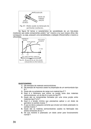 PA R TÍC U L A S A L F A

                                                        D IO D O D E
                                                         G RA N D E
                J A N E LA                               JU N Ç Ã O
               D E M IC A

         F ig . 5 1 - D io d o u s a d o n a d e t e c ç ã o d e
                      p a r t íc u la s n u c le a r e s .

        Na figura 52 temos a característica de sensibilidade de um foto-diodo
mostrando que estes componentes podem “ver” mesmo a luz que nossos olhos não
conseguem, ou seja, possuem uma sensibilidade a radiação infravermelha e mesmo a
ultravioleta.
             IN TE N S ID A D E
                R E L A TIV A                           F O TO - D IO D O
                                                          D E S IL ÍC IO
                              O LH O H U M A N O




                                                          X 1 000
                                                               A°


            0 ,3          0 ,5                          1 ,0
             A Z U L V E R D E A M A R E LO V E R M E L H O

        F ig . 5 2 - R e s p o s t a d e u m fo t o -d io d o
                    c o m p a ra d a a o o lh o h u m a n o .




      QUESTIONÁRIO
        1. Dê exemplos de materiais semicondutores.
        2. Dê exemplo de impureza usada na preparação de um semicondutor tipo
           N?
        3. Quais são os portadores de carga num material tipo P ?
        4. Qual é o fenômeno que ocorre na junção entre dois materiais
           semicondutores, um do tipo N, e outro do tipo P?
        5. Quais são os componentes formados por uma única junção entre
           materiais tipo P e N ?
        6. Qual é a tensão mínima que precisamos aplicar a um diodo de
           germânio no sentido inverso ?
        7. A que se deve a pequena corrente que circula num diodo polarizado no
           sentido inverso ?
        8. Quais são os matérias semicondutores usados na fabricação dos
           diodos emissores de luz ?
        9. De que maneira é polarizado um diodo zener para funcionamento
           normal ?



31
 