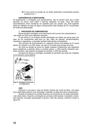 10. O que ocorre na junção de um diodo polarizado inversamente quando
              exposta à luz ?

       EXPERIÊNCIAS E MONTAGENS
As experiências e montagens que apresentamos, não só servem para que o leitor
aprenda um pouco mais sobre o assunto explorado na lição, como até tenha
aproveitamento maior montando um aparelho para seu próprio uso. Este aparelho
pode ser utilidade no teste de alguns componentes mais simples do PC, encontrados
em fontes de alimentação.

        1. PROVADOR DE COMPONENTES
        Nossa primeira montagem é de instrumento útil na prova de componentes e
 que utiliza um LED como elemento indicador.
        O que temos é um simples circuito alimentado por pilhas que serve para nos
dizer se um componente está bom ou não. Além de bobinas, transformadores,
resistores e capacitores, o provador também testa diodos e transistores.
        Seu princípio de funcionamento é o seguinte: temos uma bateria de 3v (duas
pilhas) um resistor e um LED, todos em série e com eles duas pontas de prova.
        Se entre as pontas de prova for ligado qualquer componente que apresenta
baixa resistência e portanto deixe a corrente passar, o LED acende indicando isso.
Caso contrário, não havendo circulação da corrente, o LED não acende.
        Na figura 53 temos a montagem completa do provador que pode ser instalado
numa pequena caixa plástica.




        USO
        Daremos o uso para o caso de diodos, ficando por conta do leitor, com base
nas outras lições deduzir como empregar o aparelho no teste de outros componentes.
        Quando encostamos as pontas de prova nos terminais de um diodo polarizado-
o de modo direto, havendo a condução da corrente o LED acende. Invertendo o diodo,
não havendo condução (polarização inversa) o LED não acende, conforme mostra a
figura 54.




32
 
