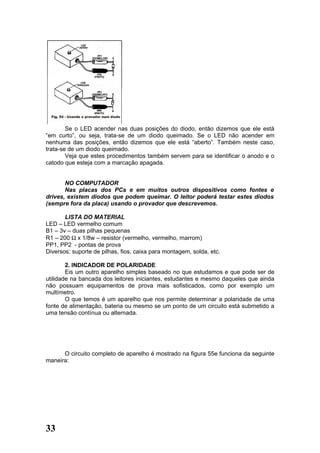 Se o LED acender nas duas posições do diodo, então dizemos que ele está
“em curto”, ou seja, trata-se de um diodo queimado. Se o LED não acender em
nenhuma das posições, então dizemos que ele está “aberto”. Também neste caso,
trata-se de um diodo queimado.
        Veja que estes procedimentos também servem para se identificar o anodo e o
catodo que esteja com a marcação apagada.


       NO COMPUTADOR
       Nas placas dos PCs e em muitos outros dispositivos como fontes e
drives, existem diodos que podem queimar. O leitor poderá testar estes diodos
(sempre fora da placa) usando o provador que descrevemos.

       LISTA DO MATERIAL
LED – LED vermelho comum
B1 – 3v – duas pilhas pequenas
R1 – 200 Ω x 1/8w – resistor (vermelho, vermelho, marrom)
PP1, PP2 - pontas de prova
Diversos: suporte de pilhas, fios, caixa para montagem, solda, etc.

        2. INDICADOR DE POLARIDADE
        Eis um outro aparelho simples baseado no que estudamos e que pode ser de
utilidade na bancada dos leitores iniciantes, estudantes e mesmo daqueles que ainda
não possuam equipamentos de prova mais sofisticados, como por exemplo um
multímetro.
        O que temos é um aparelho que nos permite determinar a polaridade de uma
fonte de alimentação, bateria ou mesmo se um ponto de um circuito está submetido a
uma tensão contínua ou alternada.




      O circuito completo de aparelho é mostrado na figura 55e funciona da seguinte
maneira:




33
 