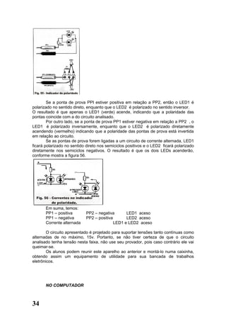 Se a ponta de prova PPI estiver positiva em relação a PP2, então o LED1 é
polarizado no sentido direto, enquanto que o LED2 é polarizado no sentido inversor.
O resultado é que apenas o LED1 (verde) acende, indicando que a polaridade das
pontas coincide com a do circuito analisado.
        Por outro lado, se a ponta de prova PP1 estiver negativa em relação a PP2 , o
LED1 é polarizado inversamente, enquanto que o LED2 é polarizado diretamente
acendendo (vermelho) indicando que a polaridade das pontas de prova está invertida
em relação ao circuito.
        Se as pontas de prova forem ligadas a um circuito de corrente alternada, LED1
ficará polarizado no sentido direto nos semiciclos positivos e o LED2 ficará polarizado
diretamente nos semiciclos negativos. O resultado é que os dois LEDs acenderão,
conforme mostra a figura 56.




       Em suma, temos:
       PP1 – positiva       PP2 – negativa       LED1 aceso
       PP1 – negativa       PP2 – positiva       LED2 aceso
       Corrente alternada                  LED1 e LED2 aceso

        O circuito apresentado é projetado para suportar tensões tanto contínuas como
alternadas de no máximo, 15v. Portanto, se não tiver certeza de que o circuito
analisado tenha tensão nesta faixa, não use seu provador, pois caso contrário ele vai
queimar-se.
        Os alunos podem reunir este aparelho ao anterior e montá-lo numa caixinha,
obtendo assim um equipamento de utilidade para sua bancada de trabalhos
eletrônicos.




       NO COMPUTADOR



34
 