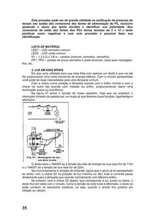 Este provador pode ser de grande utilidade na verificação da presença de
tensão nas saídas dos conectores das fontes de alimentação do PC, inclusive
ajudando o aluno que tenha duvidas a identificar sua polaridade. Nos
conectores de saída das fontes dos PCs temos tensões de 5 e 12 v tanto
positivas como negativas e com este provador é possível fazer sua
identificação.


         LISTA DE MATERIAL
         LED1 – LED vermelho comum
         LED2 - LED verde comum
         R1 – 1,2 k Ω x 1/8 w – resistor (marrom, vermelho, vermelho)
         PP1, PP2 – pontas de prova vermelha e preta diversos: caixa para montagem,
fios, etc.

        3. LUZ EM DOIS NÍVEIS
        Eis aqui uma utilidade para sua casa feita com apenas um diodo e que vai até
lhe proporcionar uma certa economia de energia elétrica. Com o circuito apresentado
você pode ter duas intensidades para uma lâmpada comum.
        Com a chave numa posição a lâmpada acende com o brilho normal e com a
chave na outra ela acende com metade do brilho, proporcionando assim uma
iluminação suave ou econômica.
        Na figura 57 emos o circuito de nosso aparelho. Veja que vai substituir o
interruptor simples da parede por um duplo já que teremos duas funções: liga/desliga e
alto/baixo.




        O diodo será o 1N4004 se a tensão da rede de energia de sua casa for de 110v
e o 1N4007 se a tensão de sua rede for de 220v.
        Seu funcionamento é simples de entender agora que o aluno já foi apresentado
ao diodo: com a chave S2 na posição de luz máxima ou alto, toda a corrente passa
diretamente para a lâmpada que acende normalmente com Máximo brilho.
        No entanto, com a chave S2 aberta, que corresponde à luz suave ou baixa, o
diodo fica em série com o circuito. Como a tensão da rede local é alternada, o diodo só
pode conduzir os semiciclos positivos, ou seja, quando o anodo fica positivo em
relação ao catodo.




35
 