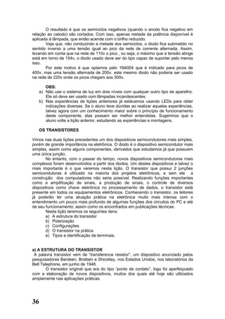 O resultado é que os semiciclos negativos (quando o anodo fica negativo em
relação ao catodo) são cortados. Com isso, apenas metade da potência disponível é
aplicada à lâmpada, que então acende com o brilho reduzido.
       Veja que, não conduzindo a metade dos semiciclos, o diodo fica submetido no
sentido inverso a uma tensão igual ao pico da rede de corrente alternada. Assim,
levando em conta que na rede de 110v o pico , ou seja, o máximo que a tensão atinge
está em torno de 154v, o diodo usado deve ser do tipo capaz de suportar pelo menos
isso.
       Por este motivo é que optamos pelo 1N4004 que é indicado para picos de
400v, mas uma tensão alternada de 200v. este mesmo diodo não poderia ser usado
na rede de 220v onde os picos chegam aos 300v.

      OBS:
   a) Não use o sistema de luz em dois níveis com qualquer outro tipo de aparelho.
      Ele só deve ser usado com lâmpadas incandescentes.
   b) Nas experiências de lições anteriores já estávamos usando LEDs para obter
      indicações diversas. Se o aluno teve dúvidas ao realizar aquelas experiências,
      talvez agora com um conhecimento maior sobre o princípio de funcionamento
      deste componente, elas possam ser melhor entendidas. Sugerimos que o
      aluno volte a lição anterior, estudando as experiências e montagens.

   OS TRANSISTORES

Vimos nas duas lições precedentes um dos dispositivos semicondutores mais simples,
porém de grande importância na eletrônica. O diodo é o dispositivo semicondutor mais
simples, assim como alguns componentes, derivados que estudamos já que possuem
uma única junção.
       No entanto, com o passar do tempo, novos dispositivos semicondutores mais
complexos foram desenvolvidos a partir dos diodos. Um destes dispositivos e talvez o
mais importante é o que veremos nesta lição. O transistor que possui 2 junções
semicondutoras é utilizado na maioria dos projetos eletrônicos, e sem ele a
construção dos computadores não seria possível. Realizando funções importantes
como a amplificação de sinais, a produção de sinais, o controle de diversos
dispositivos como chave eletrônica no processamento de dados, o transistor está
presente em todos os equipamentos eletrônicos. Conhecendo o transistor, os leitores
já poderão ter uma atuação prática na eletrônica muito mais intensa com o
entendimento um pouco mais profundo de algumas funções dos circuitos do PC e até
de seu funcionamento, assim como os encontrados em publicações técnicas.
       Nesta lição teremos os seguintes itens:
       a) A estrutura do transistor
       b) Polarização
       c) Configurações
       d) O transistor na prática
       e) Tipos e identificação de terminais.


a) A ESTRUTURA DO TRANSISTOR
 A palavra transistor vem de “transference resistor”, um dispositivo anunciado pelos
pesquisadores Bardeen, Brattain e Shockley, nos Estados Unidos, nos laboratórios da
Bell Telephone, em junho de 1948.
       O transistor original que era do tipo “ponto de contato”, logo foi aperfeiçoado
com a elaboração de novos dispositivos, muitos dos quais até hoje são utilizados
amplamente nas aplicações práticas.




36
 