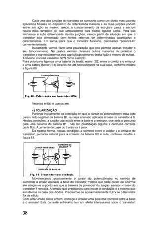 Cada uma das junções do transistor se comporta como um diodo, mas quando
aplicamos tensões no dispositivo de determinada maneira e as duas junções podem
entrar em ação ao mesmo tempo, o comportamento da estrutura passa a ser um
pouco mais complexo do que simplesmente dois diodos ligados juntos. Para que
tenhamos a ação diferenciada destas junções, vamos partir da situação em que o
transistor seja alimentado com fontes externas de determinadas polaridades e
características. Em suma, para que o transistor funcione, precisamos “polarizá-lo”
convenientemente.
        Inicialmente vamos fazer uma polarização que nos permite apenas estudar o
seu funcionamento. Na prática existem diversas outras maneiras de polarizar o
transistor e que estudaremos nos capítulos posteriores desta lição e mesmo de outras.
Tomando o nosso transistor NPN como exemplo.
Para polariza-lo ligamos uma bateria de tensão maior (B2) entre o coletor e o emissor
e uma bateria menor (B1) através de um potenciômetro na sua base, conforme mostra
a figura 60.




       Vejamos então o que ocorre.

        c) POLARIZAÇÃO
        Partimos inicialmente da condição em que o cursor do potenciômetro está todo
para o lado negativo da bateria B1, ou seja, a tensão aplicada à base do transistor é 0.
Nestas condições, a junção que existe entre a base e o emissor, que seria o percurso
para uma corrente da bateria B1 , não tem polarização alguma e nenhuma corrente
pode fluir. A corrente de base do transistor é zero.
        Da mesma forma, nestas condições a corrente entre o coletor e o emissor do
transistor, percurso natural para a corrente da bateria B2 é nula, conforme mostra a
figura 61.




        Movimentando gradualmente o cursor do potenciômetro no sentido de
aumentar a tensão aplicada à base do transistor, vemos que nada ocorre de anormal
até atingirmos o ponto em que a barreira de potencial da junção emissor – base do
transistor é vencida. A tensão que precisamos para iniciar a condução é a mesma que
estudamos no caso dos diodos. Precisamos de aproximadamente 0,6 V se o transistor
for de silício.
Com uma tensão desta ordem, começa a circular uma pequena corrente entre a base
e o emissor. Esta corrente entretanto tem um efeito interessante sobre o transistor:


38
 